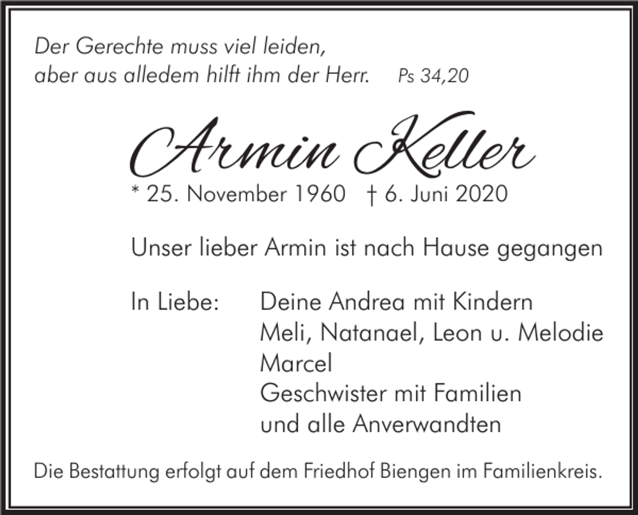 <p>Der Gerechte muss viel leiden,<br />aber aus alledem hilft ihm der Herr.</p><p>Ps 34,20</p><p>Armin Keller<br />* 25. November 1960 † 6. Juni 2020</p><p>Unser lieber Armin ist nach Hause gegangen<br />In Liebe:</p><p>Deine Andrea mit Kindern<br />Meli, Natanael, Leon u. Melodie<br />Marcel<br />Geschwister mit Familien<br />und alle Anverwandten</p><p>Die Bestattung erfolgt auf dem Friedhof Biengen im Familienkreis.</p>
