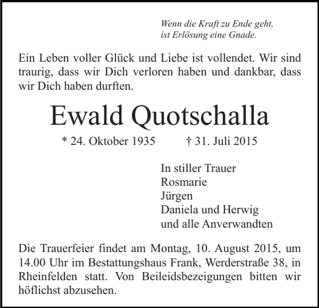 <p>Wenn die Kraft zu Ende geht,<br />ist Erlösung eine Gnade.</p><p>Ein Leben voller Glück und Liebe ist vollendet. Wir sind<br />traurig, dass wir Dich verloren haben und dankbar, dass<br />wir Dich haben durften.</p><p>Ewald Quotschalla<br />* 24. Oktober 1935</p><p>† 31. Juli 2015<br />In stiller Trauer<br />Rosmarie<br />Jürgen<br />Daniela und Herwig<br />und alle Anverwandten</p><p>Die Trauerfeier findet am Montag, 10. August 2015, um<br />14.00 Uhr im Bestattungshaus Frank, Werderstraße 38, in<br />Rheinfelden statt. Von Beileidsbezeigungen bitten wir<br />höflichst abzusehen.</p>
