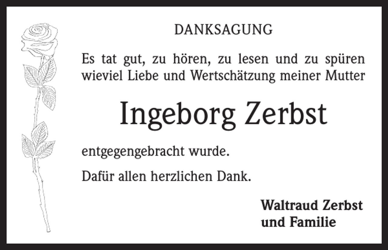 <p>Danksagung<br />Es tat gut, zu hören, zu lesen und zu spüren<br />wieviel Liebe und Wertschätzung meiner Mutter</p><p>Ingeborg Zerbst<br />entgegengebracht wurde.<br />Dafür allen herzlichen Dank.<br />Waltraud Zerbst<br />und Familie</p>