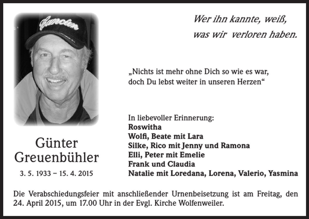 <p>Wer ihn kannte, weiß,<br />was wir verloren haben.<br />„Nichts ist mehr ohne Dich so wie es war,<br />doch Du lebst weiter in unseren Herzen“</p><p>Günter<br />Greuenbühler<br />3. 5. 1933 – 15. 4. 2015</p><p>I n liebevoller Erinnerung:<br />Roswitha<br />Wolfi, Beate mit Lara<br />Silke, Rico mit Jenny und Ramona<br />Elli, Peter mit Emelie<br />Frank und Claudia<br />Natalie mit Loredana, Lorena, Valerio, Yasmina</p><p>Die Verabschiedungsfeier mit anschließender Urnenbeisetzung ist am Freitag, den<br />24. April 2015, um 17.00 Uhr in der Evgl. Kirche Wolfenweiler.</p>