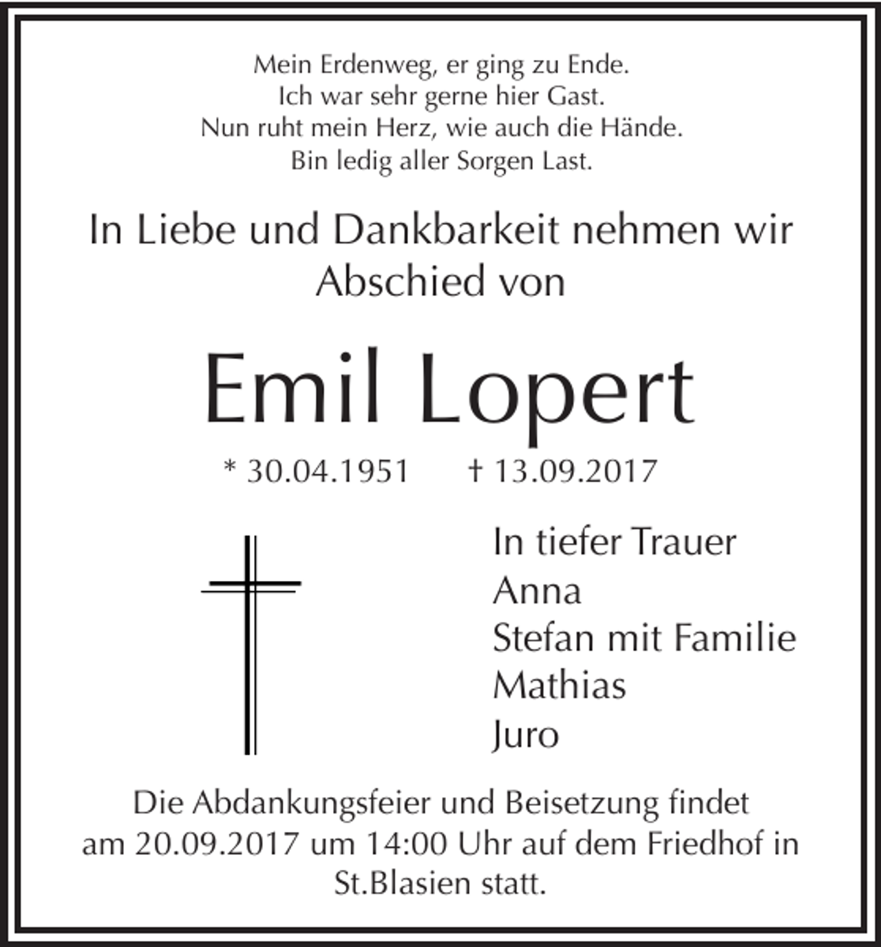 <p>Mein Erdenweg, er ging zu Ende.<br />Ich war sehr gerne hier Gast.<br />Nun ruht mein Herz, wie auch die Hände.<br />Bin ledig aller Sorgen Last.</p><p>In Liebe und Dankbarkeit nehmen wir<br />Abschied von</p><p>Emil Lopert<br />* 30.04.1951</p><p>† 13.09.2017</p><p>In tiefer Trauer<br />Anna<br />Stefan mit Familie<br />Mathias<br />Juro<br />Die Abdankungsfeier und Beisetzung findet<br />am 20.09.2017 um 14:00 Uhr auf dem Friedhof in<br />St.Blasien statt.</p>