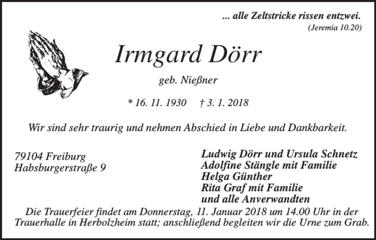 <p>... alle Zeltstricke rissen entzwei.<br />(Jeremia 10.20)</p><p>Irmgard Dörr<br />geb. Nießner<br />* 16. 11. 1930</p><p>† 3. 1. 2018</p><p>Wir sind sehr traurig und nehmen Abschied in Liebe und Dankbarkeit.<br />Ludwig Dörr und Ursula Schnetz<br />Adolfine Stängle mit Familie<br />Helga Günther<br />Rita Graf mit Familie<br />und alle Anverwandten<br />Die Trauerfeier findet am Donnerstag, 11. Januar 2018 um 14.00 Uhr in der<br />Trauerhalle in Herbolzheim statt; anschließend begleiten wir die Urne zum Grab.</p><p>79104 Freiburg<br />Habsburgerstraße 9</p>