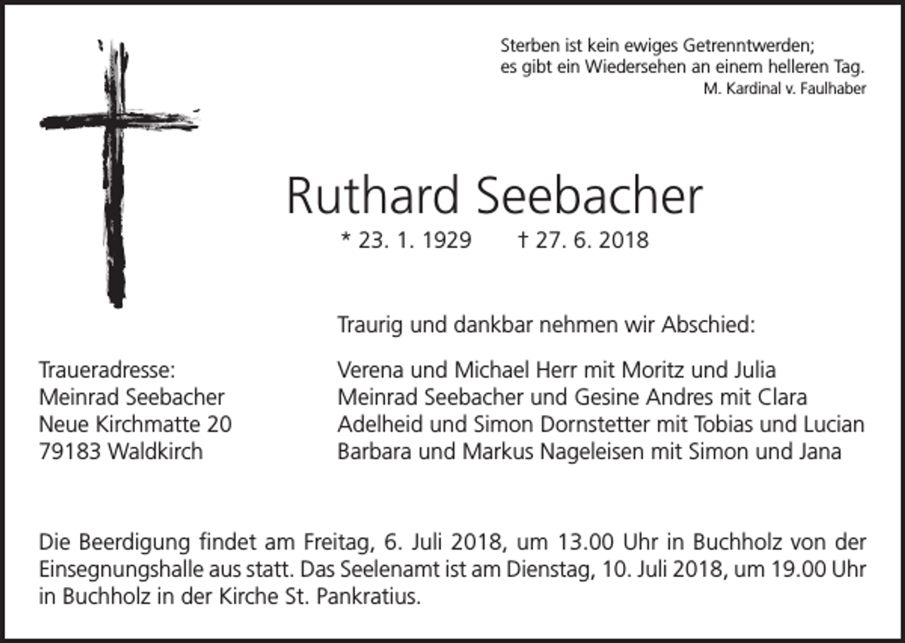 <p>Sterben ist kein ewiges Getrenntwerden;<br />es gibt ein Wiedersehen an einem helleren Tag.</p><p>M. Kardinal v. Faulhaber</p><p>Ruthard Seebacher<br />* 23. 1. 1929 † 27. 6. 2018</p><p>Traurig und dankbar nehmen wir Abschied:</p><p>Traueradresse:<br />Meinrad Seebacher<br />Neue Kirchmatte 20<br />79183 Waldkirch</p><p>Verena und Michael Herr mit Moritz und Julia<br />Meinrad Seebacher und Gesine Andres mit Clara<br />Adelheid und Simon Dornstetter mit Tobias und Lucian<br />Barbara und Markus Nageleisen mit Simon und Jana</p><p>Die Beerdigung findet am Freitag, 6. Juli 2018, um 13.00 Uhr in Buchholz von der<br />Einsegnungshalle aus statt. Das Seelenamt ist am Dienstag, 10. Juli 2018, um 19.00 Uhr<br />in Buchholz in der Kirche St. Pankratius.</p>