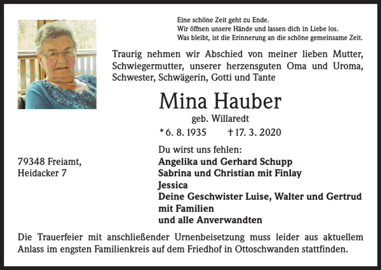 <p>Eine schöne Zeit geht zu Ende.<br />Wir öffnen unsere Hände und lassen dich in Liebe los.<br />Was bleibt, ist die Erinnerung an die schöne gemeinsame Zeit.</p><p>Traurig nehmen wir Abschied von meiner lieben Mutter,<br />Schwiegermutter, unserer herzensguten Oma und Uroma,<br />Schwester, Schwägerin, Gotti und Tante</p><p>Mina Hauber<br />geb. Willaredt<br />* 6. 8. 1935 † 17. 3. 2020</p><p>Du wirst uns fehlen:<br />79348 Freiamt,<br />Angelika und Gerhard Schupp<br />Heidacker 7 Sabrina und Christian mit Finlay<br />Jessica<br />Deine Geschwister Luise, Walter und Gertrud<br />mit Familien<br />und alle Anverwandten<br />Die Trauerfeier mit anschließender Urnenbeisetzung muss leider aus aktuellem<br />­Anlass im engsten Familienkreis auf dem Friedhof in Ottoschwanden stattfinden.</p>