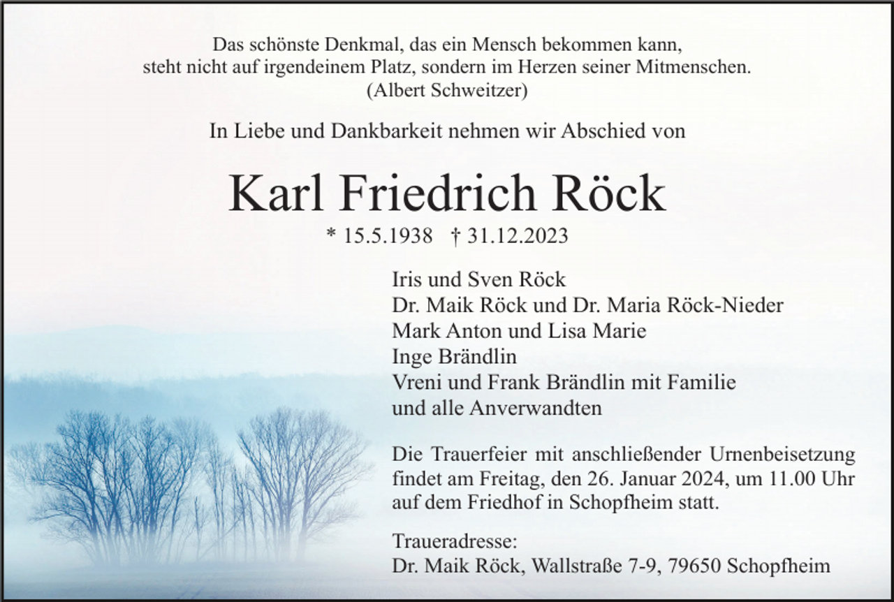 <p>Das schönste Denkmal, das ein Mensch bekommen kann,<br />steht nicht auf irgendeinem Platz, sondern im Herzen seiner Mitmenschen.<br />(Albert Schweitzer)</p><p>In Liebe und Dankbarkeit nehmen wir Abschied von</p><p>Karl Friedrich Röck<br />* 15.5.1938 † 31.12.2023<br />Iris und Sven Röck<br />Dr. Maik Röck und Dr. Maria Röck-Nieder<br />Mark Anton und Lisa Marie<br />Inge Brändlin<br />Vreni und Frank Brändlin mit Familie<br />und alle Anverwandten<br />Die Trauerfeier mit anschließender Urnenbeisetzung<br />findet am Freitag, den 26. Januar 2024, um 11.00 Uhr<br />auf dem Friedhof in Schopfheim statt.<br />Traueradresse:<br />Dr. Maik Röck, Wallstraße 7-9, 79650 Schopfheim</p>