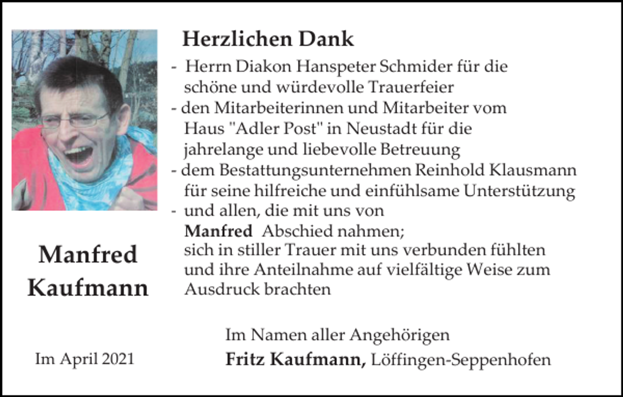 <p>Herzlichen Dank</p><p>Manfred<br />Kaufmann<br />Im April 2021</p><p>- Herrn Diakon Hanspeter Schmider für die<br />schöne und würdevolle Trauerfeier<br />- den Mitarbeiterinnen und Mitarbeiter vom<br />Haus "Adler Post" in Neustadt für die<br />jahrelange und liebevolle Betreuung<br />- dem Bestattungsunternehmen Reinhold Klausmann<br />für seine hilfreiche und einfühlsame Unterstützung<br />- und allen, die mit uns von<br />Manfred Abschied nahmen;<br />sich in stiller Trauer mit uns verbunden fühlten<br />und ihre Anteilnahme auf vielfältige Weise zum<br />Ausdruck brachten<br />Im Namen aller Angehörigen<br />Fritz Kaufmann, Löffingen-Seppenhofen</p>