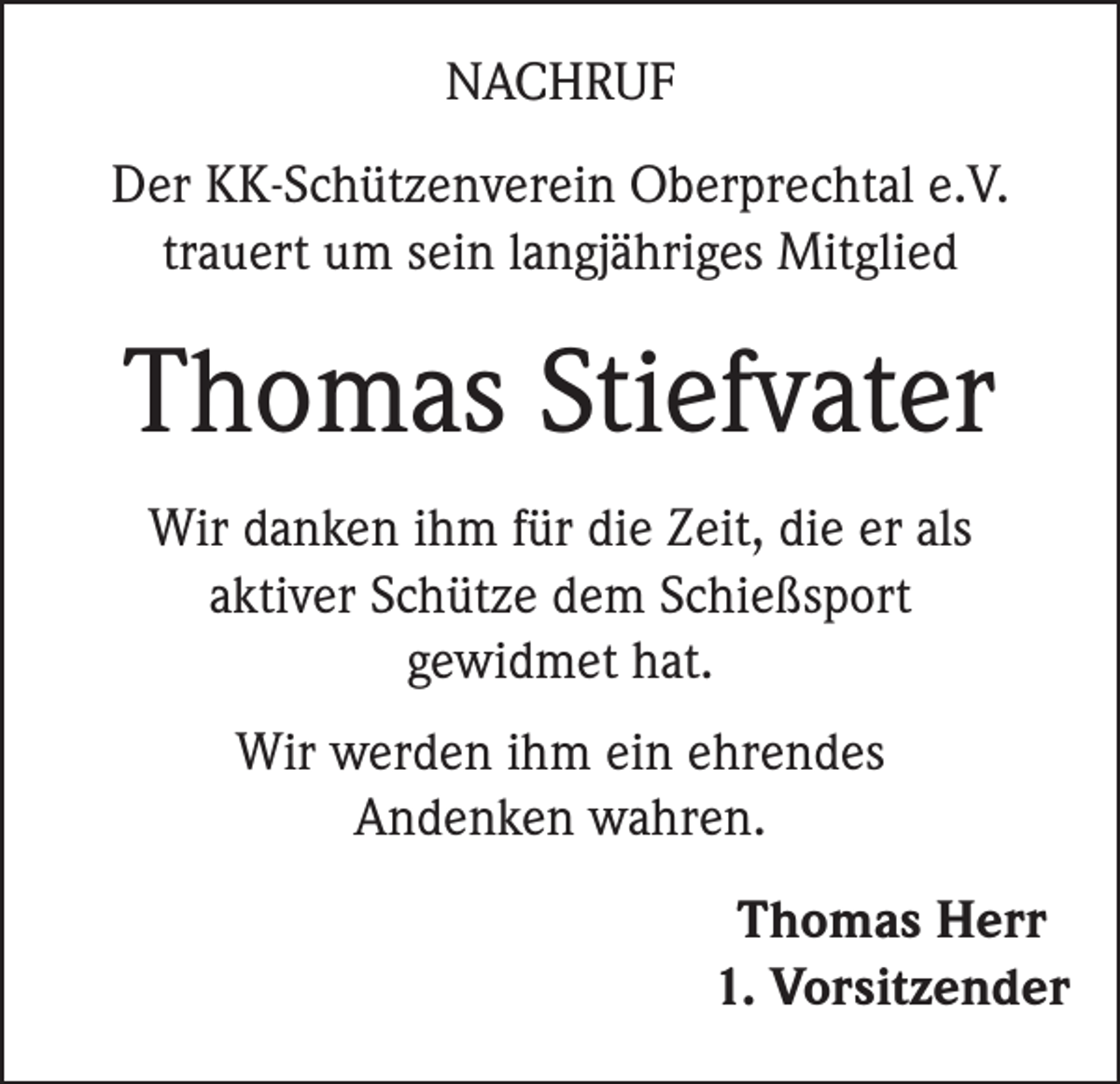 <p>NACHRUF<br />Der KK-Schützenverein Oberprechtal e.V.<br />trauert um sein langjähriges Mitglied</p><p>Thomas Stiefvater<br />Wir danken ihm für die Zeit, die er als<br />aktiver Schütze dem Schießsport<br />gewidmet hat.<br />Wir werden ihm ein ehrendes<br />Andenken wahren.<br />Thomas Herr<br />1. Vorsitzender</p>