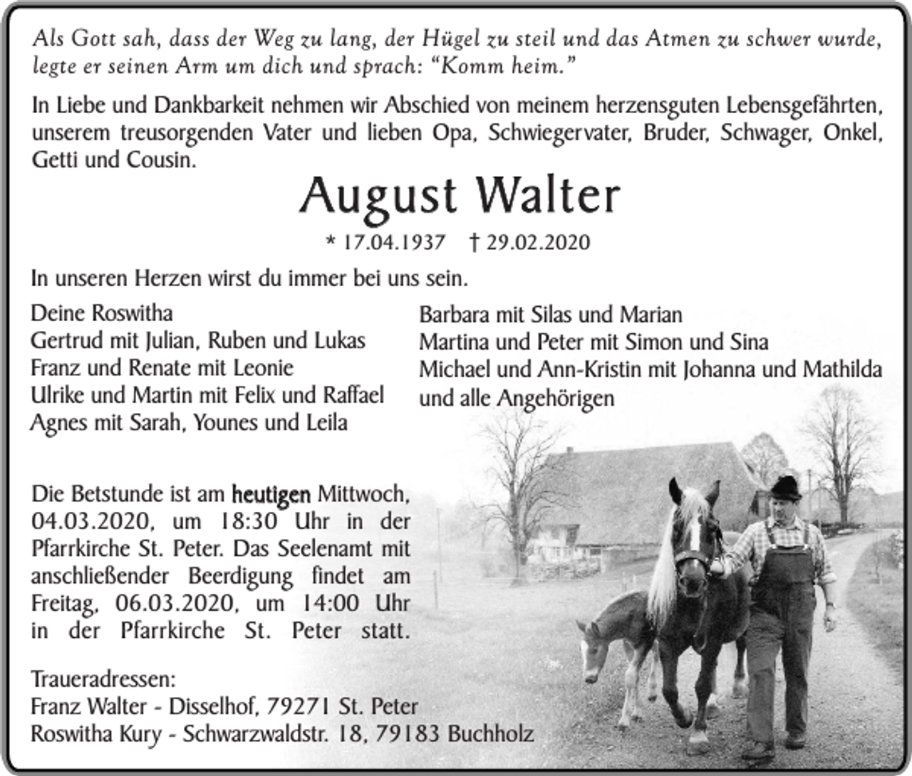 <p>Als Gott sah, dass der Weg zu lang, der Hügel zu steil und das Atmen zu schwer wurde,<br />legte er seinen Arm um dich und sprach: “Komm heim.”<br />In Liebe und Dankbarkeit nehmen wir Abschied von meinem herzensguten Lebensgefährten,<br />unserem treusorgenden Vater und lieben Opa, Schwiegervater, Bruder, Schwager, Onkel,<br />Getti und Cousin.</p><p>August Walter<br />* 17.04.1937</p><p>29.02.2020</p><p>In unseren Herzen wirst du immer bei uns sein.<br />Deine Roswitha<br />Barbara mit Silas und Marian<br />Gertrud mit Julian, Ruben und Lukas<br />Martina und Peter mit Simon und Sina<br />Franz und Renate mit Leonie<br />Michael und Ann-Kristin mit Johanna und Mathilda<br />Ulrike und Martin mit Felix und Raffael und alle Angehörigen<br />Agnes mit Sarah, Younes und Leila<br />Die Betstunde ist am heutigen Mittwoch,<br />04.03.2020, um 18:30 Uhr in der<br />Pfarrkirche St. Peter. Das Seelenamt mit<br />anschließender Beerdigung findet am<br />Freitag, 06.03.2020, um 14:00 Uhr<br />in der Pfarrkirche St. Peter statt.<br />Traueradressen:<br />Franz Walter - Disselhof, 79271 St. Peter<br />Roswitha Kury - Schwarzwaldstr. 18, 79183 Buchholz</p>