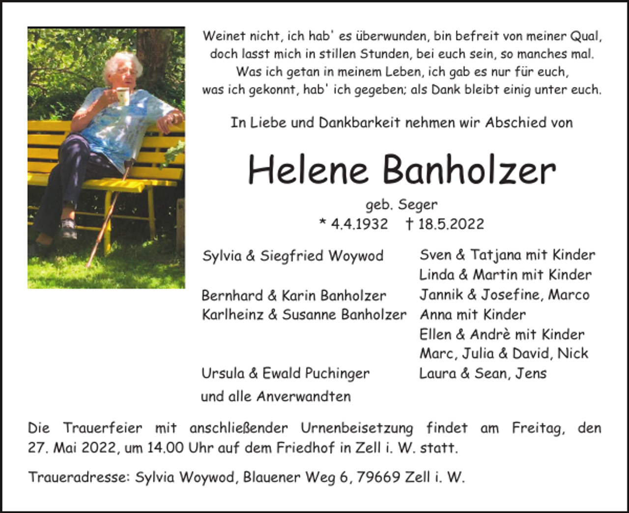 <p>Weinet nicht, ich hab' es überwunden, bin befreit von meiner Qual,<br />doch lasst mich in stillen Stunden, bei euch sein, so manches mal.<br />Was ich getan in meinem Leben, ich gab es nur für euch,<br />was ich gekonnt, hab' ich gegeben; als Dank bleibt einig unter euch.</p><p>In Liebe und Dankbarkeit nehmen wir Abschied von</p><p>Helene Banholzer<br />geb. Seger<br />* 4.4.1932 † 18.5.2022<br />Sven &amp; Tatjana mit Kinder<br />Linda &amp; Martin mit Kinder<br />Jannik &amp; Josefine, Marco<br />Bernhard &amp; Karin Banholzer<br />Karlheinz &amp; Susanne Banholzer Anna mit Kinder<br />Ellen &amp; Andrè mit Kinder<br />Marc, Julia &amp; David, Nick<br />Ursula &amp; Ewald Puchinger<br />Laura &amp; Sean, Jens<br />Sylvia &amp; Siegfried Woywod</p><p>und alle Anverwandten<br />Die Trauerfeier mit anschließender Urnenbeisetzung findet am Freitag, den<br />27. Mai 2022, um 14.00 Uhr auf dem Friedhof in Zell i. W. statt.<br />Traueradresse: Sylvia Woywod, Blauener Weg 6, 79669 Zell i. W.</p>