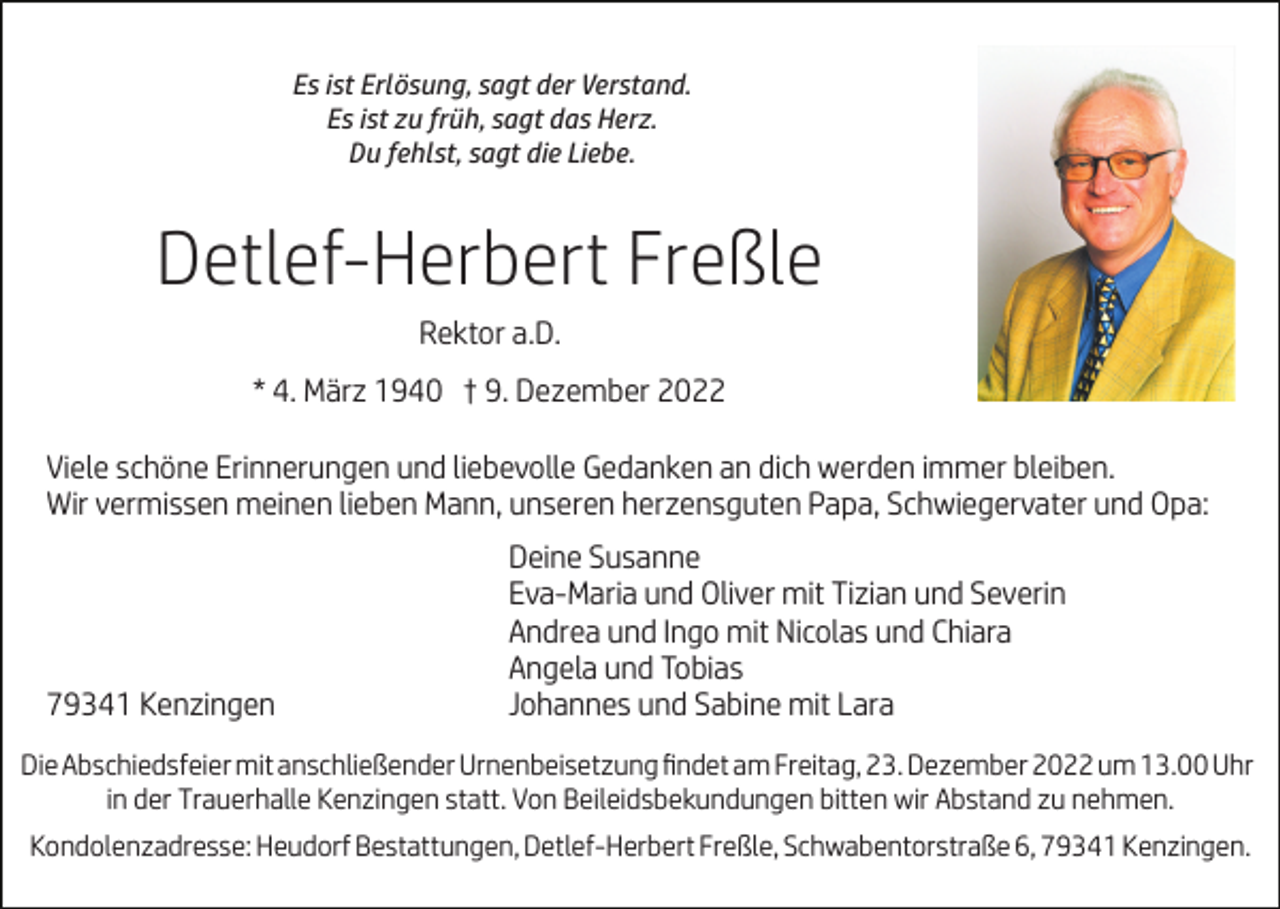 <p>Es ist Erlösung, sagt der Verstand.<br />Es ist zu früh, sagt das Herz.<br />Du fehlst, sagt die Liebe.</p><p>Detlef-Herbert Freßle<br />Rektor a.D.<br />* 4. März 1940 † 9. Dezember 2022<br />Viele schöne Erinnerungen und liebevolle Gedanken an dich werden immer bleiben.<br />Wir vermissen meinen lieben Mann, unseren herzensguten Papa, Schwiegervater und Opa:</p><p>79341 Kenzingen</p><p>Deine Susanne<br />Eva-Maria und Oliver mit Tizian und Severin<br />Andrea und Ingo mit Nicolas und Chiara<br />Angela und Tobias<br />Johannes und Sabine mit Lara</p><p>Die Abschiedsfeier mit anschließender Urnenbeisetzung ﬁndet am Freitag, 23. Dezember 2022 um 13.00 Uhr<br />in der Trauerhalle Kenzingen statt. Von Beileidsbekundungen bitten wir Abstand zu nehmen.<br />Kondolenzadresse: Heudorf Bestattungen, Detlef-Herbert Freßle, Schwabentorstraße 6, 79341 Kenzingen.</p>