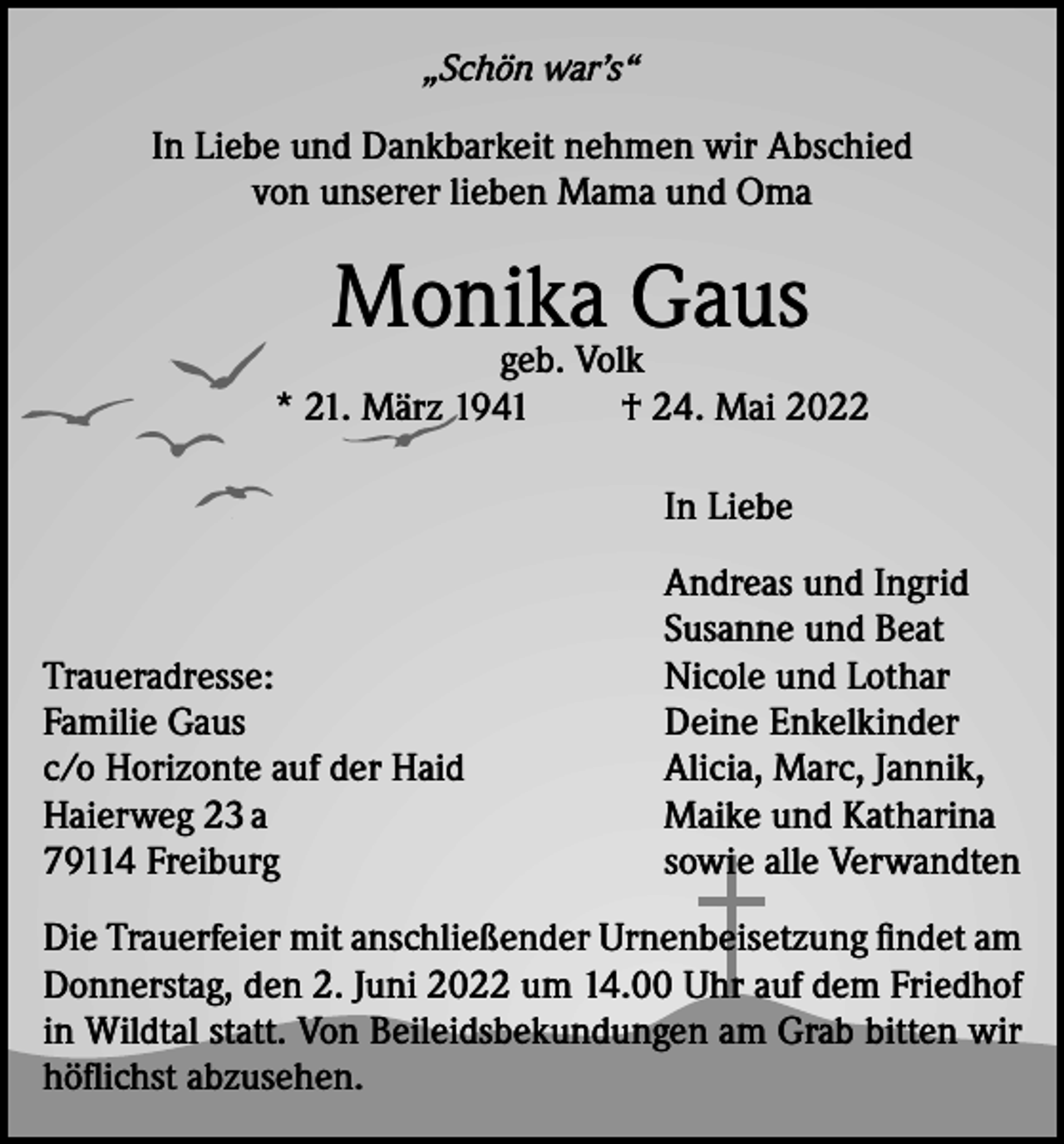 <p>„Schön war’s“</p><p>In Liebe und Dankbarkeit nehmen wir Abschied<br />von unserer lieben Mama und Oma</p><p>Monika<br />Gaus<br />geb. Volk<br />* 21. März 1941</p><p>† 24. Mai 2022</p><p>In Liebe</p><p>Traueradresse:<br />Familie Gaus<br />c/o Horizonte auf der Haid<br />Haierweg 23 a<br />79114 Freiburg</p><p>Andreas und Ingrid<br />Susanne und Beat<br />Nicole und Lothar<br />Deine Enkelkinder<br />Alicia, Marc, Jannik,<br />Maike und Katharina<br />sowie alle Verwandten</p><p>Die Trauerfeier mit anschließender Urnenbeisetzung findet am<br />Donnerstag, den 2. Juni 2022 um 14.00 Uhr auf dem Friedhof<br />in Wildtal statt. Von Beileidsbekundungen am Grab bitten wir<br />höflichst abzusehen.</p>