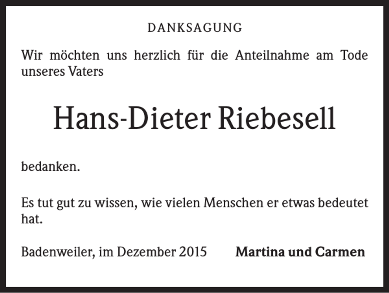 <p>D A NK S A G U NG</p><p>Wir möchten uns herzlich für die Anteilnahme am Tode<br />unseres Vaters</p><p>Hans-Dieter Riebesell<br />bedanken.<br />Es tut gut zu wissen, wie vielen Menschen er etwas bedeutet<br />hat.<br />Badenweiler, im Dezember 2015</p><p>Martina und Carmen</p>