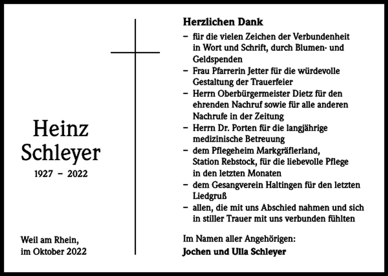 <p>Herzlichen Dank</p><p>Heinz<br />Schleyer<br />1927 – 2022</p><p>Weil am Rhein,<br />im Oktober 2022</p><p>– für die vielen Zeichen der Verbundenheit<br />in Wort und Schrift, durch Blumen- und<br />Geldspenden<br />– Frau Pfarrerin Jetter für die würdevolle<br />Gestaltung der Trauerfeier<br />– Herrn Oberbürgermeister Dietz für den<br />ehrenden Nachruf sowie für alle anderen<br />Nachrufe in der Zeitung<br />– Herrn Dr. Porten für die langjährige<br />medizinische Betreuung<br />– dem Pflegeheim Markgräflerland,<br />Station Rebstock, für die liebevolle Pflege<br />in den letzten Monaten<br />– dem Gesangverein Haltingen für den letzten<br />Liedgruß<br />– allen, die mit uns Abschied nahmen und sich<br />in stiller Trauer mit uns verbunden fühlten<br />Im Namen aller Angehörigen:<br />Jochen und Ulla Schleyer</p>