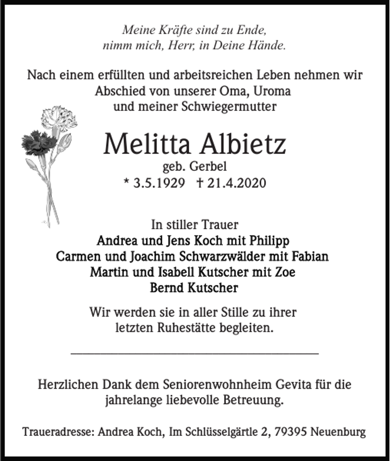 <p>Meine Kräfte sind zu Ende,<br />nimm mich, Herr, in Deine Hände.<br />Nach einem erfüllten und arbeitsreichen Leben nehmen wir<br />Abschied von unserer Oma, Uroma<br />und meiner Schwiegermutter</p><p>Melitta Albietz<br />geb. Gerbel<br />* 3.5.1929 † 21.4.2020<br />In stiller Trauer</p><p>Wir werden sie in aller Stille zu ihrer<br />letzten Ruhestätte begleiten.<br />__________________________________________</p><p>Herzlichen Dank dem Seniorenwohnheim Gevita für die<br />jahrelange liebevolle Betreuung.<br />Traueradresse: Andrea Koch, Im Schlüsselgärtle 2, 79395 Neuenburg</p>