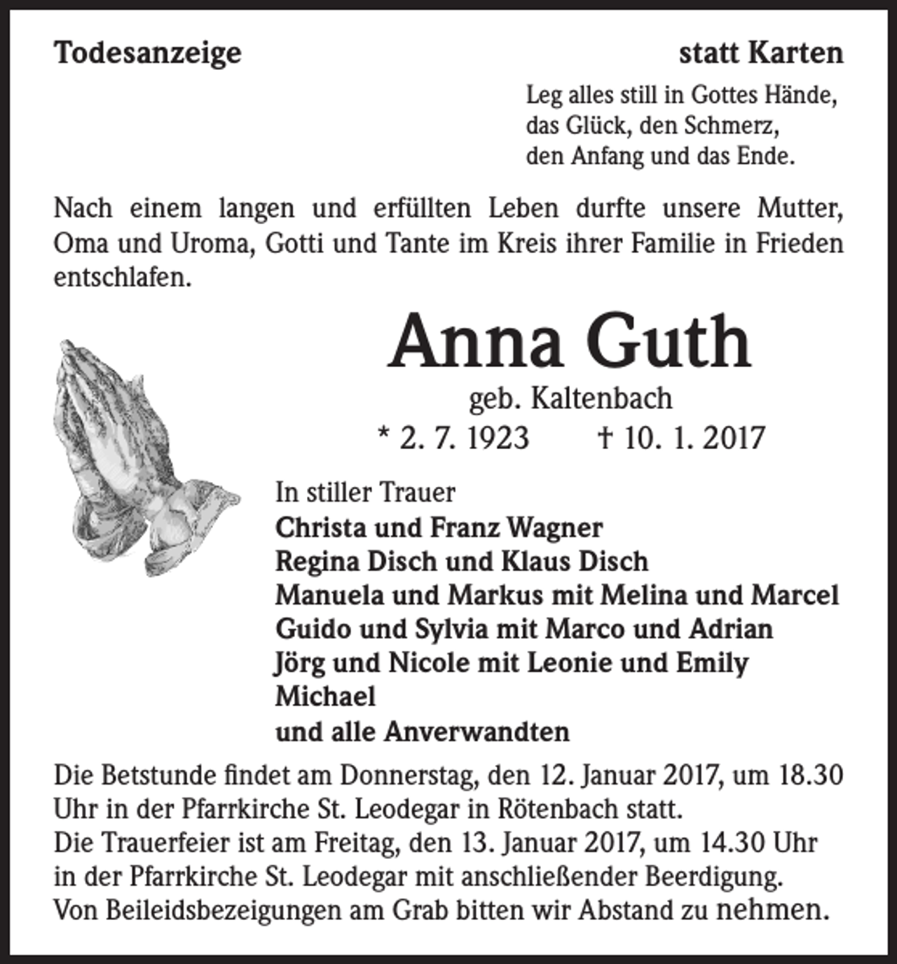 <p>Todesanzeige</p><p>statt Karten<br />Leg alles still in Gottes Hände,<br />das Glück, den Schmerz,<br />den Anfang und das Ende.</p><p>Nach einem langen und erfüllten Leben durfte unsere Mutter,<br />Oma und Uroma, Gotti und Tante im Kreis ihrer Familie in Frieden<br />entschlafen.</p><p>Anna<br />Guth<br />geb. Kaltenbach</p><p>* 2. 7. 1923 † 10. 1. 2017</p><p>In stiller Trauer<br />Christa und Franz Wagner<br />Regina Disch und Klaus Disch<br />Manuela und Markus mit Melina und Marcel<br />Guido und Sylvia mit Marco und Adrian<br />Jörg und Nicole mit Leonie und Emily<br />Michael<br />und alle Anverwandten<br />Die Betstunde findet am Donnerstag, den 12. Januar 2017, um 18.30<br />Uhr in der Pfarrkirche St. Leodegar in Rötenbach statt.<br />Die Trauerfeier ist am Freitag, den 13. Januar 2017, um 14.30 Uhr<br />in der Pfarrkirche St. Leodegar mit anschließender Beerdigung.<br />Von Beileidsbezeigungen am Grab bitten wir Abstand zu nehmen.</p>