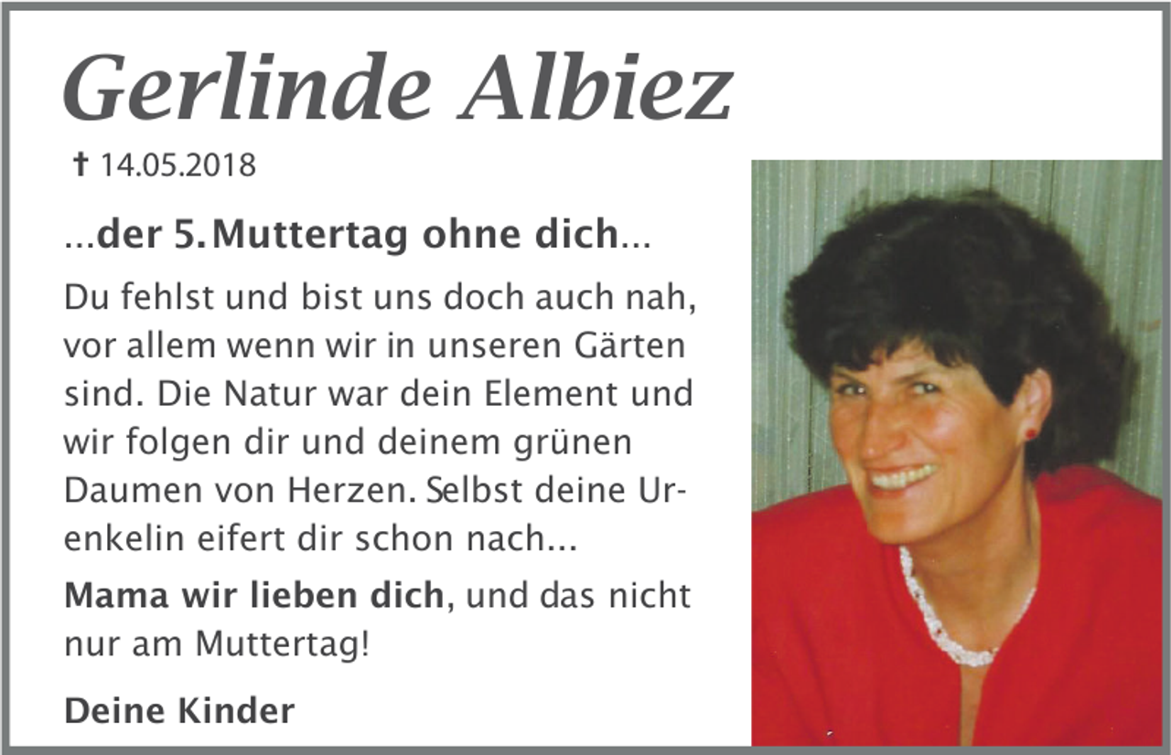 <p>Gerlinde Albiez<br /> 14.05.2018<br />...der 5. Muttertag ohne dich...<br />Du fehlst und bist uns doch auch nah,<br />vor allem wenn wir in unseren Gärten<br />sind. Die Natur war dein Element und<br />wir folgen dir und deinem grünen<br />Daumen von Herzen. Selbst deine Urenkelin eifert dir schon nach...<br />Mama wir lieben dich, und das nicht<br />nur am Muttertag!<br />Deine Kinder</p>