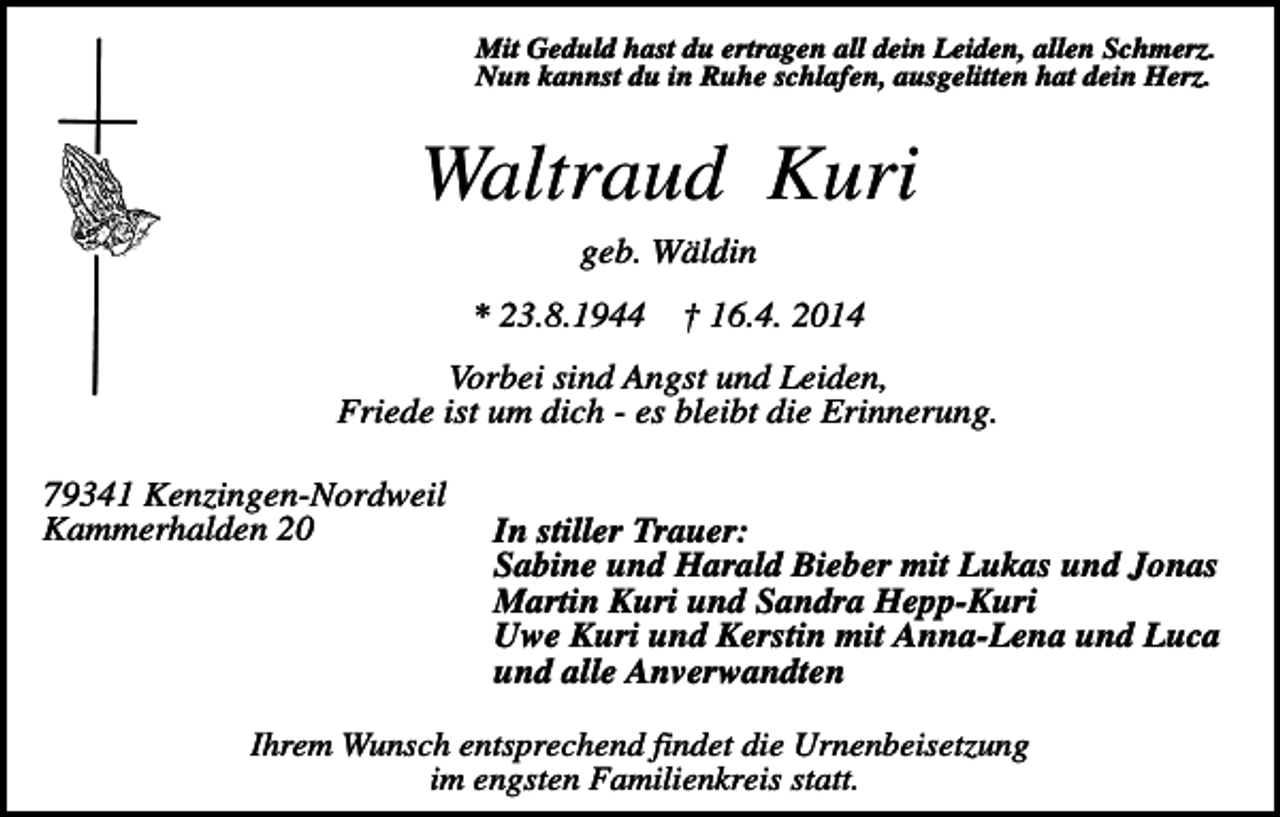 <p>Mit Geduld hast du ertragen all dein Leiden, allen Schmerz.<br />Nun kannst du in Ruhe schlafen, ausgelitten hat dein Herz.</p><p>Waltraud Kuri<br />geb. Wäldin<br />* 23.8.1944</p><p>† 16.4. 2014</p><p>Vorbei sind Angst und Leiden,<br />Friede ist um dich - es bleibt die Erinnerung.<br />79341 Kenzingen-Nordweil<br />Kammerhalden 20</p><p>In stiller Trauer:<br />Sabine und Harald Bieber mit Lukas und Jonas<br />Martin Kuri und Sandra Hepp-Kuri<br />Uwe Kuri und Kerstin mit Anna-Lena und Luca<br />und alle Anverwandten</p><p>Ihrem Wunsch entsprechend findet die Urnenbeisetzung<br />im engsten Familienkreis statt.</p>