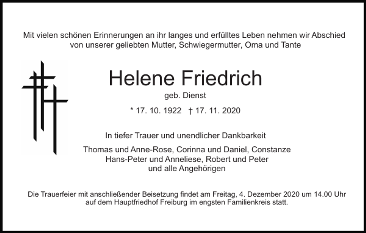 <p>Mit vielen schönen Erinnerungen an ihr langes und erfülltes Leben nehmen wir Abschied<br />von unserer geliebten Mutter, Schwiegermutter, Oma und Tante</p><p>Helene Friedrich<br />geb. Dienst<br />* 17. 10. 1922 † 17. 11. 2020<br />In tiefer Trauer und unendlicher Dankbarkeit<br />Thomas und Anne-Rose, Corinna und Daniel, Constanze<br />Hans-Peter und Anneliese, Robert und Peter<br />und alle Angehörigen<br />Die Trauerfeier mit anschließender Beisetzung findet am Freitag, 4. Dezember 2020 um 14.00 Uhr<br />auf dem Hauptfriedhof Freiburg im engsten Familienkreis statt.</p>