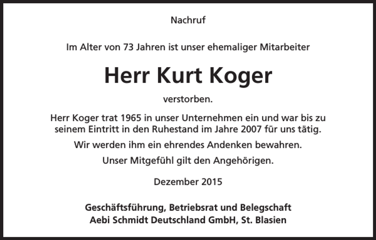 <p>Nachruf<br />Im Alter von 73 Jahren ist unser ehemaliger Mitarbeiter</p><p>Herr Kurt Koger<br />verstorben.<br />Herr Koger trat 1965 in unser Unternehmen ein und war bis zu<br />seinem Eintritt in den Ruhestand im Jahre 2007 für uns tätig.<br />Wir werden ihm ein ehrendes Andenken bewahren.<br />Unser Mitgefühl gilt den Angehörigen.<br />Dezember 2015<br />Geschäftsführung, Betriebsrat und Belegschaft<br />Aebi Schmidt Deutschland GmbH, St. Blasien</p>