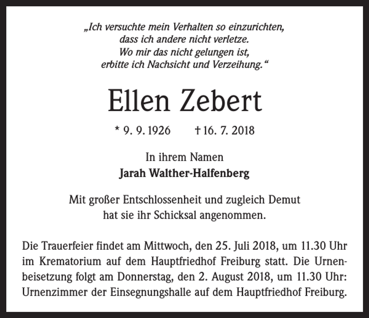 <p>„Ich versuchte mein Verhalten so einzurichten,<br />dass ich andere nicht verletze.<br />Wo mir das nicht gelungen ist,<br />erbitte ich Nachsicht und Verzeihung.“</p><p>Ellen Zebert<br />* 9. 9. 1926 † 16. 7. 2018<br />In ihrem Namen<br />Jarah Walther-Halfenberg<br />Mit großer Entschlossenheit und zugleich Demut<br />hat sie ihr Schicksal angenommen.<br />Die Trauerfeier findet am Mittwoch, den 25. Juli 2018, um 11.30 Uhr<br />im Krematorium auf dem Hauptfriedhof ­Freiburg statt. Die Urnen­<br />beisetzung folgt am Donnerstag, den 2. August 2018, um 11.30 Uhr:<br />Urnenzimmer der Einsegnungshalle auf dem Hauptfriedhof ­Freiburg.</p>