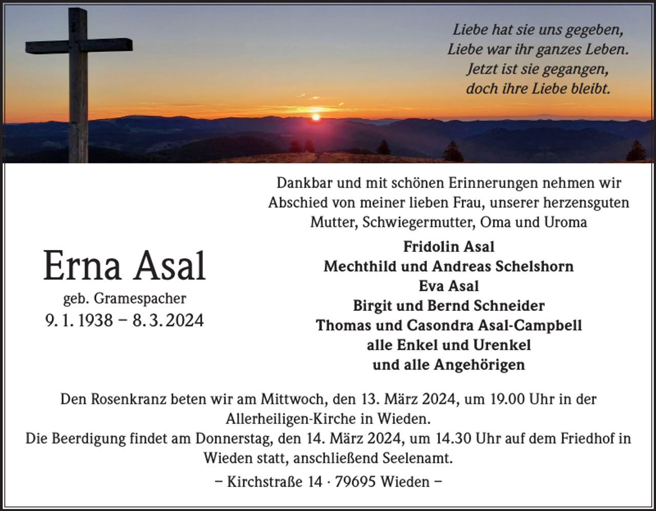 <p>Liebe hat sie uns gegeben,<br />Liebe war ihr ganzes Leben.<br />Jetzt ist sie gegangen,<br />doch ihre Liebe bleibt.</p><p>Erna Asal<br />geb. Gramespacher</p><p>9. 1. 1938 – 8. 3. 2024</p><p>Dankbar und mit schönen Erinnerungen nehmen wir<br />Abschied von meiner lieben Frau, unserer herzensguten<br />Mutter, Schwiegermutter, Oma und Uroma<br />Fridolin Asal<br />Mechthild und Andreas Schelshorn<br />Eva Asal<br />Birgit und Bernd Schneider<br />Thomas und Casondra Asal-Campbell<br />alle Enkel und Urenkel<br />und alle Angehörigen</p><p>Den Rosenkranz beten wir am Mittwoch, den 13. März 2024, um 19.00 Uhr in der<br />Allerheiligen-Kirche in Wieden.<br />Die Beerdigung findet am Donnerstag, den 14. März 2024, um 14.30 Uhr auf dem Friedhof in<br />Wieden statt, anschließend Seelenamt.<br />– Kirchstraße 14 · 79695 Wieden –</p>