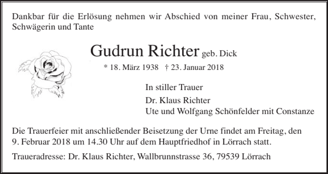 <p>Dankbar für die Erlösung nehmen wir Abschied von meiner Frau, Schwester,<br />Schwägerin und Tante</p><p>Gudrun Richter geb. Dick<br />* 18. März 1938 † 23. Januar 2018</p><p>In stiller Trauer<br />Dr. Klaus Richter<br />Ute und Wolfgang Schönfelder mit Constanze<br />Die Trauerfeier mit anschließender Beisetzung der Urne findet am Freitag, den<br />9. Februar 2018 um 14.30 Uhr auf dem Hauptfriedhof in Lörrach statt.<br />Traueradresse: Dr. Klaus Richter, Wallbrunnstrasse 36, 79539 Lörrach</p>