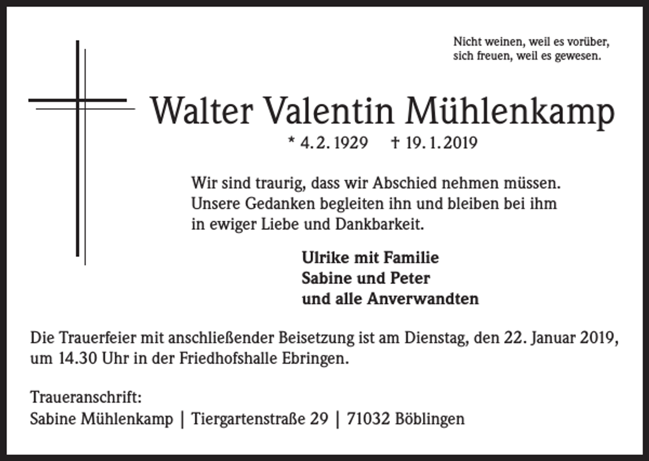 <p>Nicht weinen, weil es vorüber,<br />sich freuen, weil es gewesen.</p><p>Walter Valentin Mühlenkamp<br />* 4. 2. 1929</p><p>† 19. 1. 2019</p><p>Wir sind traurig, dass wir Abschied nehmen müssen.<br />Unsere Gedanken begleiten ihn und bleiben bei ihm<br />in ewiger Liebe und Dankbarkeit.<br />Ulrike mit Familie<br />Sabine und Peter<br />und alle Anverwandten<br />Die Trauerfeier mit anschließender Beisetzung ist am Dienstag, den 22. Januar 2019,<br />um 14.30 Uhr in der Friedhofshalle Ebringen.<br />Traueranschrift:<br />Sabine Mühlenkamp | Tiergartenstraße 29 | 71032 Böblingen</p>