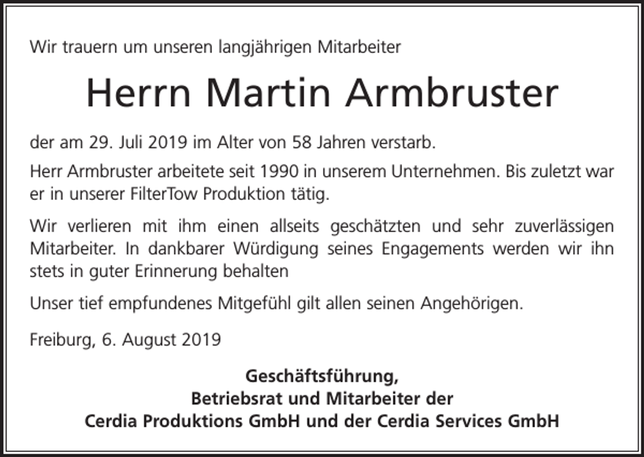 <p>Wir trauern um unseren langjährigen Mitarbeiter</p><p>Herrn Martin Armbruster<br />der am 29. Juli 2019 im Alter von 58 Jahren verstarb.<br />Herr Armbruster arbeitete seit 1990 in unserem Unternehmen. Bis zuletzt war<br />er in unserer FilterTow Produktion tätig.<br />Wir verlieren mit ihm einen allseits geschätzten und sehr zuverlässigen<br />­Mitarbeiter. In dankbarer Würdigung seines Engagements werden wir ihn<br />stets in guter Erinnerung behalten<br />Unser tief empfundenes Mitgefühl gilt allen seinen Angehörigen.<br />Freiburg, 6. August 2019<br />Geschäftsführung,<br />Betriebsrat und Mitarbeiter der<br />Cerdia Produktions GmbH und der Cerdia Services GmbH</p>