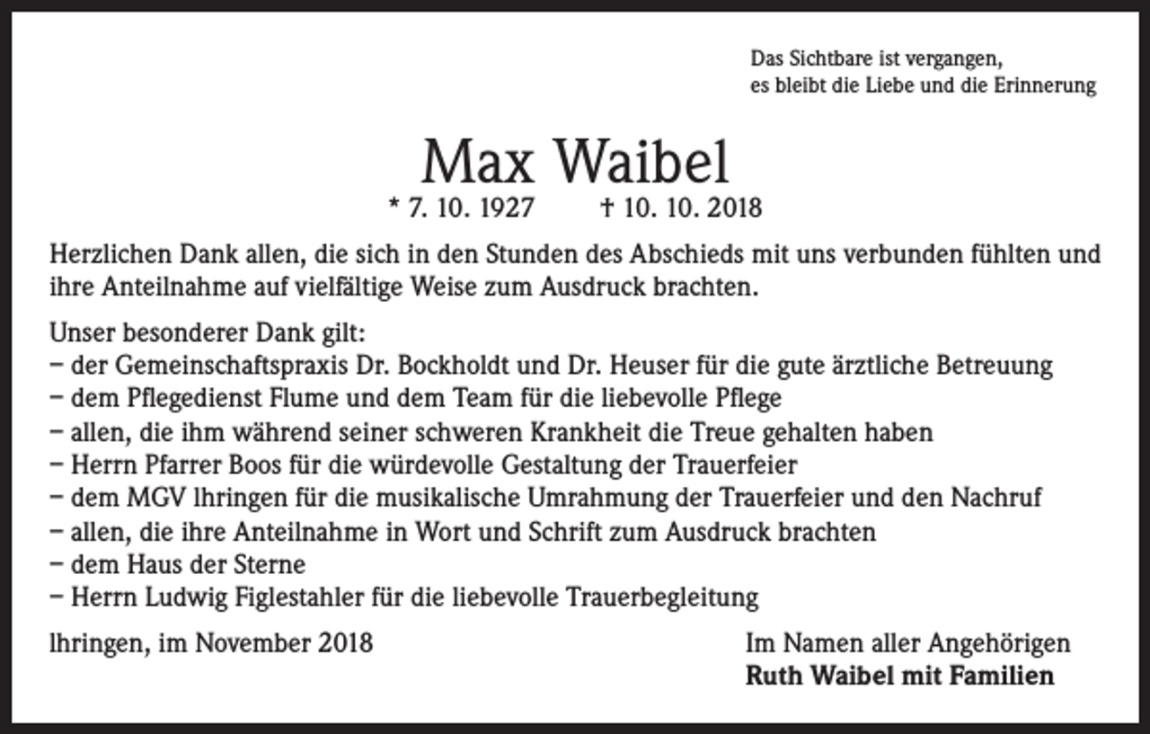 <p>Das Sichtbare ist vergangen,<br />es bleibt die Liebe und die Erinnerung</p><p>Max Waibel</p><p>* 7. 10. 1927</p><p>† 10. 10. 2018</p><p>Herzlichen Dank allen, die sich in den Stunden des Abschieds mit uns verbunden fühlten und<br />ihre Anteilnahme auf vielfältige Weise zum Ausdruck brachten.<br />Unser besonderer Dank gilt:<br />– der Gemeinschaftspraxis Dr. Bockholdt und Dr. Heuser für die gute ärztliche Betreuung<br />– dem Pflegedienst Flume und dem Team für die liebevolle Pflege<br />– allen, die ihm während seiner schweren Krankheit die Treue gehalten haben<br />– Herrn Pfarrer Boos für die würdevolle Gestaltung der Trauerfeier<br />– dem MGV lhringen für die musikalische Umrahmung der Trauerfeier und den Nachruf<br />– allen, die ihre Anteilnahme in Wort und Schrift zum Ausdruck brachten<br />– dem Haus der Sterne<br />– Herrn Ludwig Figlestahler für die liebevolle Trauerbegleitung<br />lhringen, im November 2018 Im Namen aller Angehörigen<br />Ruth Waibel mit Familien</p>