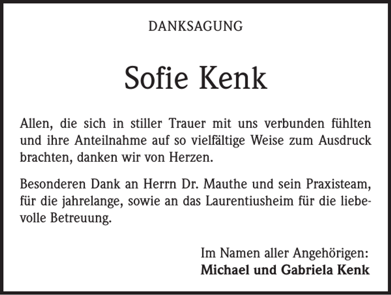 <p>DANKSAGUNG</p><p>Sofie Kenk<br />Allen, die sich in stiller Trauer mit uns verbunden fühlten<br />und ihre Anteilnahme auf so vielfältige Weise zum Ausdruck<br />brachten, danken wir von Herzen.<br />Besonderen Dank an Herrn Dr. Mauthe und sein Praxis­team,<br />für die jahrelange, sowie an das Laurentius­heim für die liebevolle Betreuung.<br />Im Namen aller Angehörigen:<br />Michael und Gabriela Kenk</p>