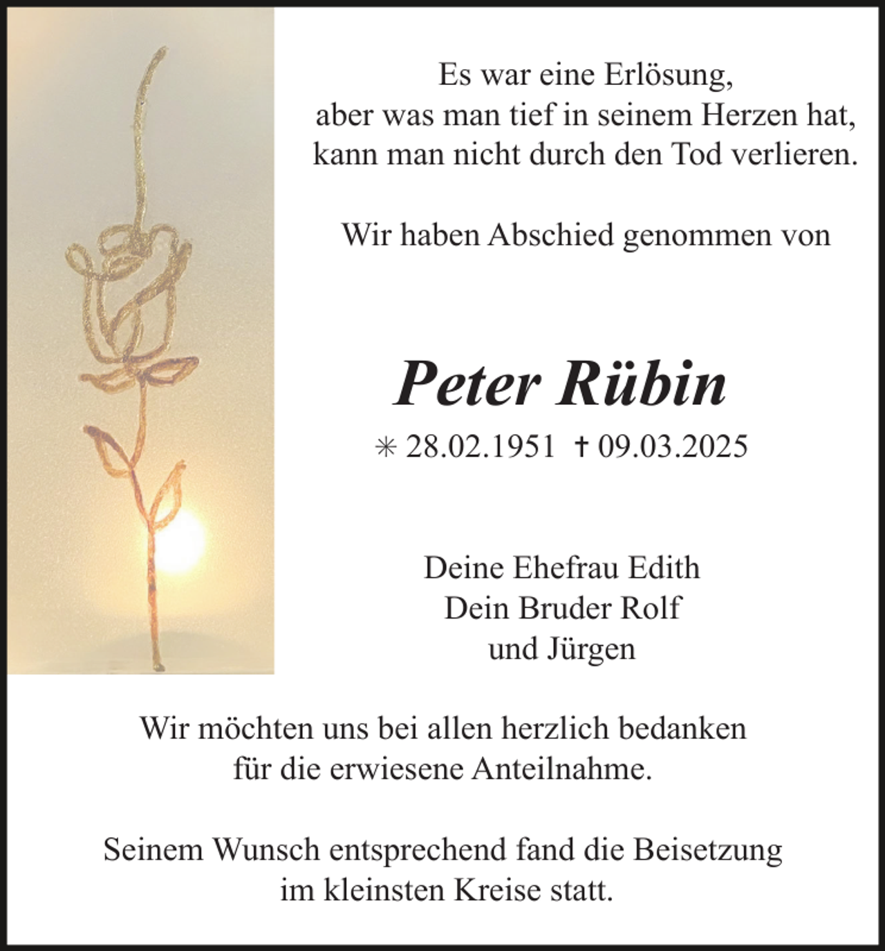 <p>Es war eine Erlösung,<br />aber was man tief in seinem Herzen hat,<br />kann man nicht durch den Tod verlieren.<br />Wir haben Abschied genommen von</p><p>Peter Rübin</p><p>✳ 28.02.1951 ✝ 09.03.2025</p><p>Deine Ehefrau Edith<br />Dein Bruder Rolf<br />und Jürgen<br />Wir möchten uns bei allen herzlich bedanken<br />für die erwiesene Anteilnahme.<br />Seinem Wunsch entsprechend fand die Beisetzung<br />im kleinsten Kreise statt.</p>
