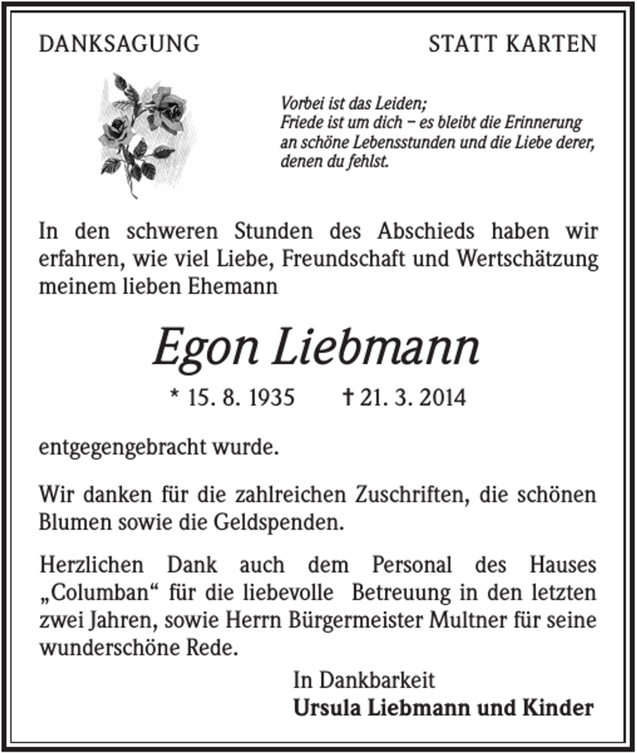 <p>DANKSAGUNG</p><p>STATT KARTEN<br />Vorbei ist das Leiden;<br />Friede ist um dich – es bleibt die Erinnerung<br />an schöne Lebensstunden und die Liebe derer,<br />denen du fehlst.</p><p>In den schweren Stunden des Abschieds haben wir<br />erfahren, wie viel Liebe, Freundschaft und Wertschätzung<br />meinem lieben Ehemann</p><p>Egon Liebmann<br />* 15. 8. 1935</p><p>✝ 21. 3. 2014</p><p>entgegengebracht wurde.<br />Wir danken für die zahlreichen Zuschriften, die schönen<br />Blumen sowie die Geldspenden.<br />Herzlichen Dank auch dem Personal des Hauses<br />„Columban“ für die liebevolle Betreuung in den letzten<br />zwei Jahren, sowie Herrn Bürgermeister Multner für seine<br />wunderschöne Rede.<br />In Dankbarkeit<br />Ursula Liebmann und Kinder</p>
