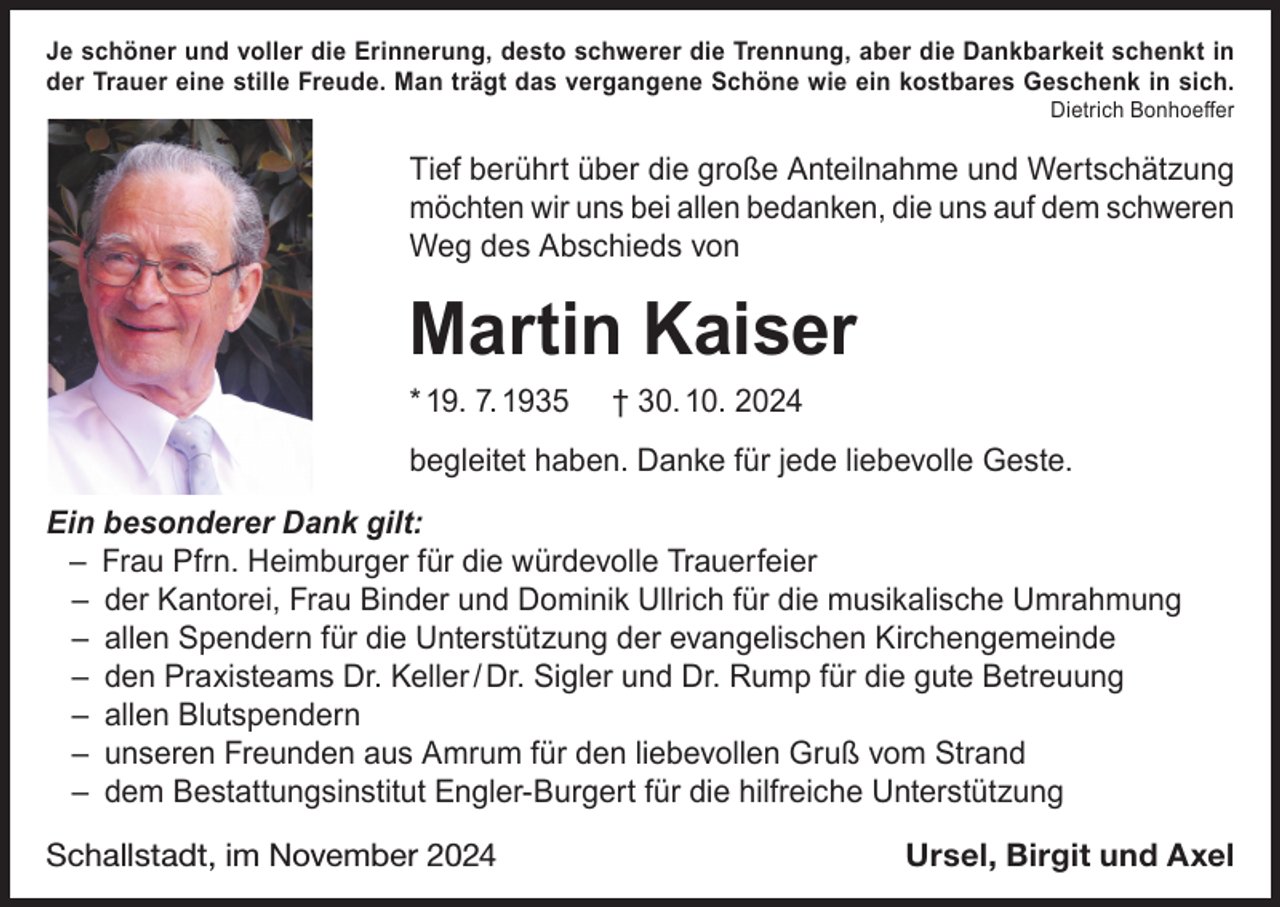 <p>Je schöner und voller die Erinnerung, desto schwerer die Trennung, aber die Dankbarkeit schenkt in<br />der Trauer eine stille Freude. Man trägt das vergangene Schöne wie ein kostbares Geschenk in sich.</p><p>Dietrich Bonhoeffer</p><p>Tief berührt über die große Anteilnahme und Wertschätzung<br />möchten wir uns bei allen bedanken, die uns auf dem schweren<br />Weg des Abschieds von</p><p>Martin Kaiser<br />* 19. 7. 1935</p><p>† 30. 10. 2024</p><p>begleitet haben. Danke für jede liebevolle Geste.<br />Ein besonderer Dank gilt:<br />– Frau Pfrn. Heimburger für die würdevolle Trauerfeier<br />– der Kantorei, Frau Binder und Dominik Ullrich für die musikalische Umrahmung<br />– allen Spendern für die Unterstützung der evangelischen Kirchengemeinde<br />– den Praxisteams Dr. Keller / Dr. Sigler und Dr. Rump für die gute Betreuung<br />– allen Blutspendern<br />– unseren Freunden aus Amrum für den liebevollen Gruß vom Strand<br />– dem Bestattungsinstitut Engler-Burgert für die hilfreiche Unterstützung<br />Schallstadt, im November 2024</p><p>Ursel, Birgit und Axel</p>