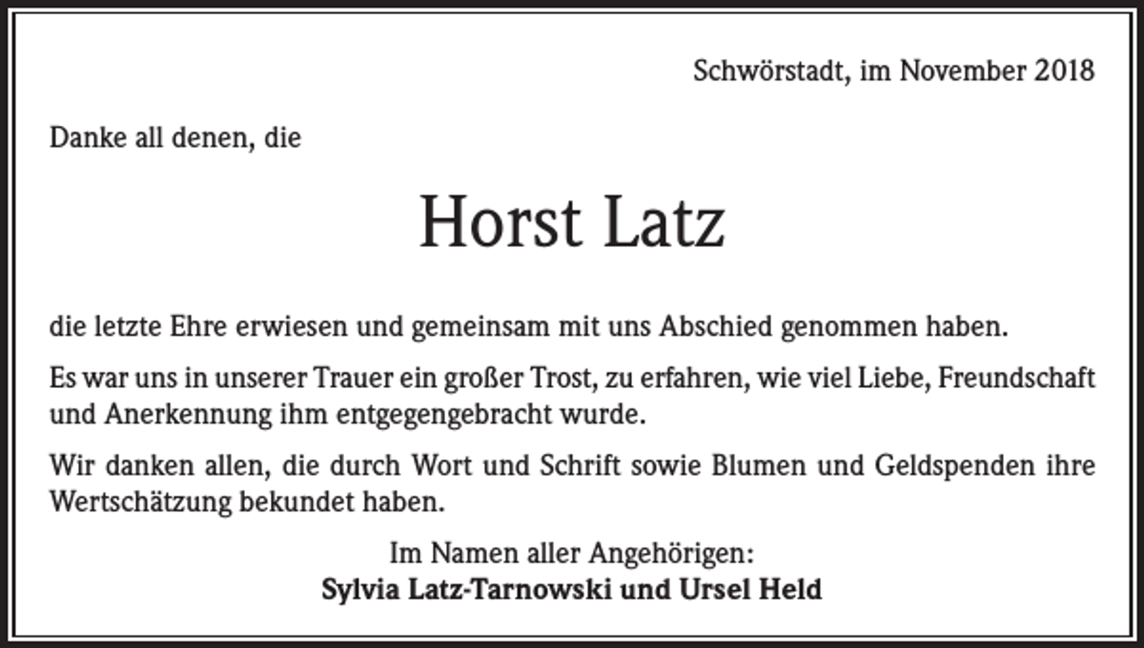 <p>Schwörstadt, im November 2018<br />Danke all denen, die</p><p>Horst Latz<br />die letzte Ehre erwiesen und gemeinsam mit uns Abschied genommen haben.<br />Es war uns in unserer Trauer ein großer Trost, zu erfahren, wie viel Liebe, Freundschaft<br />und Anerkennung ihm entgegengebracht wurde.<br />Wir danken allen, die durch Wort und Schrift sowie Blumen und Geldspenden ihre<br />Wertschätzung bekundet haben.<br />Im Namen aller Angehörigen:<br />Sylvia Latz-Tarnowski und Ursel Held</p>