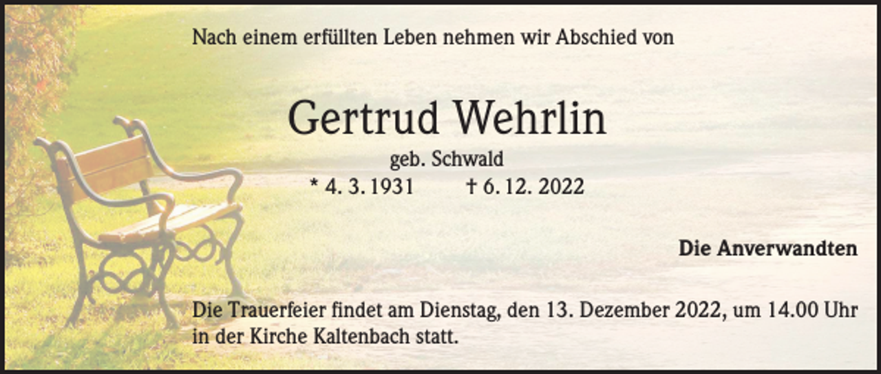 <p>Nach einem erfüllten Leben nehmen wir Abschied von</p><p>Gertrud Wehrlin<br />geb. Schwald<br />* 4. 3. 1931<br />† 6. 12. 2022</p><p>Die Anverwandten<br />Die Trauerfeier findet am Dienstag, den 13. Dezember 2022, um 14.00 Uhr<br />in der Kirche Kaltenbach statt.</p>