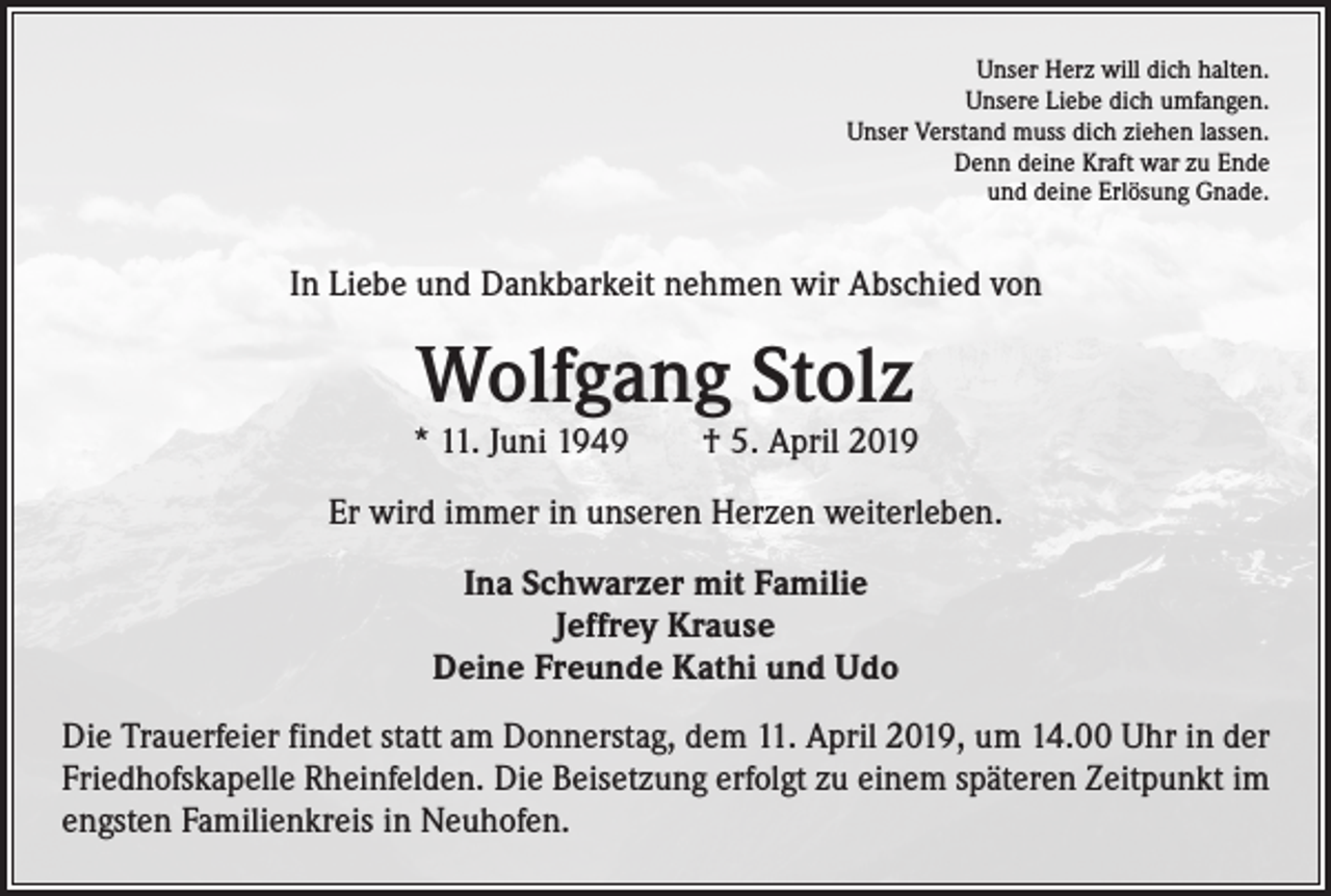 <p>Unser Herz will dich halten.<br />Unsere Liebe dich umfangen.<br />Unser Verstand muss dich ziehen lassen.<br />Denn deine Kraft war zu Ende<br />und deine Erlösung Gnade.</p><p>In Liebe und Dankbarkeit nehmen wir Abschied von</p><p>Wolfgang Stolz</p><p>* 11. Juni 1949 † 5. April 2019<br />Er wird immer in unseren Herzen weiterleben.<br />Ina Schwarzer mit Familie<br />Jeffrey Krause<br />Deine Freunde Kathi und Udo<br />Die Trauerfeier findet statt am Donnerstag, dem 11. April 2019, um 14.00 Uhr in der<br />Friedhofskapelle Rheinfelden. Die Beisetzung erfolgt zu einem späteren Zeitpunkt im<br />engsten Familienkreis in Neuhofen.</p>