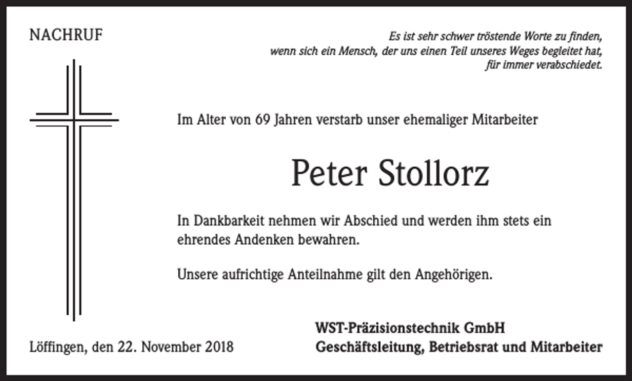 <p>NACHRUF</p><p>Es ist sehr schwer tröstende Worte zu finden,<br />wenn sich ein Mensch, der uns einen Teil unseres Weges begleitet hat,<br />für immer verabschiedet.</p><p>Im Alter von 69 Jahren verstarb unser ehemaliger Mitarbeiter</p><p>Peter Stollorz<br />In Dankbarkeit nehmen wir Abschied und werden ihm stets ein<br />ehrendes Andenken bewahren.<br />Unsere aufrichtige Anteilnahme gilt den Angehörigen.</p><p>Löffingen, den 22. November 2018</p><p>WST-Präzisionstechnik GmbH<br />Geschäftsleitung, Betriebsrat und Mitarbeiter</p>