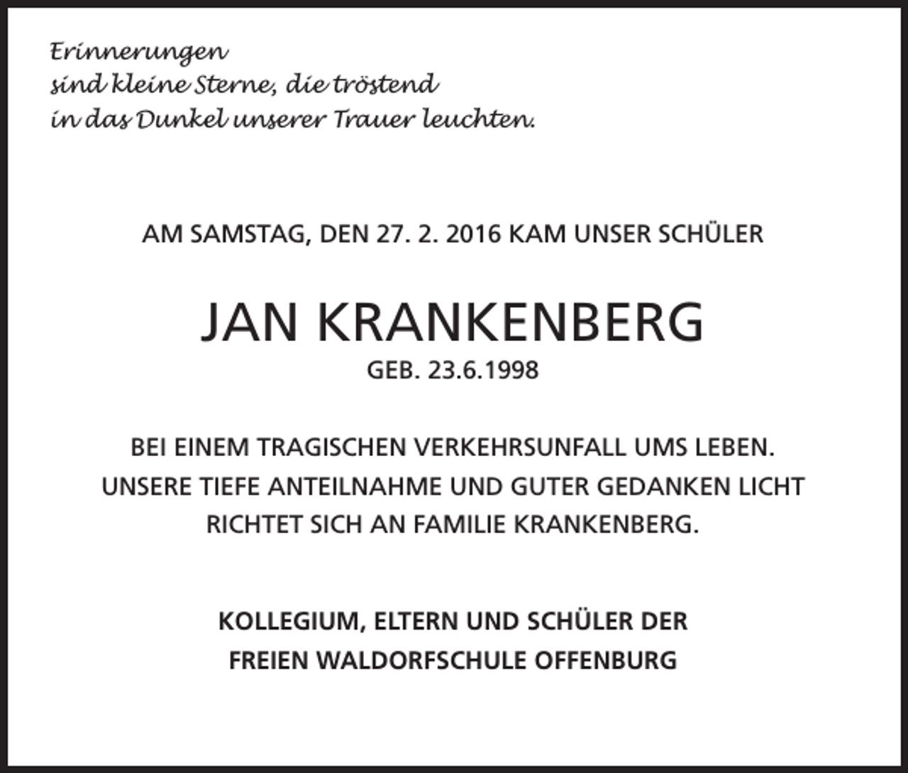 <p>Erinnerungen<br />sind kleine Sterne, die tröstend<br />in das Dunkel unserer Trauer leuchten.</p><p>AM SAMSTAG, DEN 27. 2. 2016 KAM UNSER SCHÜLER</p><p>JAN KRANKENBERG<br />GEB. 23.6.1998<br />BEI EINEM TRAGISCHEN VERKEHRSUNFALL UMS LEBEN.<br />UNSERE TIEFE ANTEILNAHME UND GUTER GEDANKEN LICHT<br />RICHTET SICH AN FAMILIE KRANKENBERG.</p><p>KOLLEGIUM, ELTERN UND SCHÜLER DER<br />FREIEN WALDORFSCHULE OFFENBURG</p>