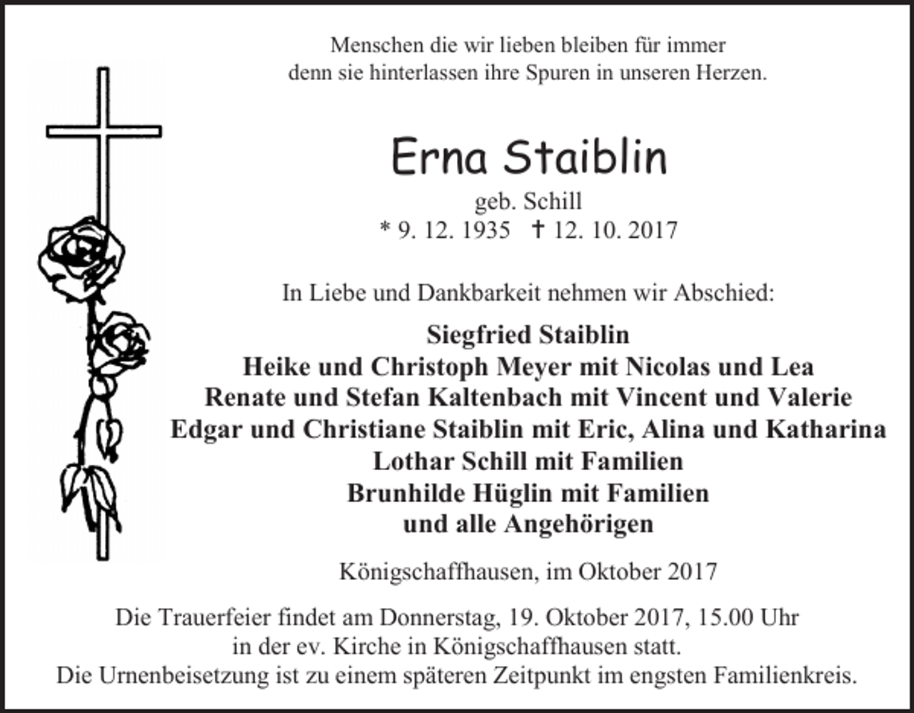 <p>Menschen die wir lieben bleiben für immer<br />denn sie hinterlassen ihre Spuren in unseren Herzen.</p><p>Erna Staiblin</p><p>geb. Schill<br />* 9. 12. 1935  12. 10. 2017<br />In Liebe und Dankbarkeit nehmen wir Abschied:</p><p>Siegfried Staiblin<br />Heike und Christoph Meyer mit Nicolas und Lea<br />Renate und Stefan Kaltenbach mit Vincent und Valerie<br />Edgar und Christiane Staiblin mit Eric, Alina und Katharina<br />Lothar Schill mit Familien<br />Brunhilde Hüglin mit Familien<br />und alle Angehörigen<br />Königschaffhausen, im Oktober 2017<br />Die Trauerfeier findet am Donnerstag, 19. Oktober 2017, 15.00 Uhr<br />in der ev. Kirche in Königschaffhausen statt.<br />Die Urnenbeisetzung ist zu einem späteren Zeitpunkt im engsten Familienkreis.</p>