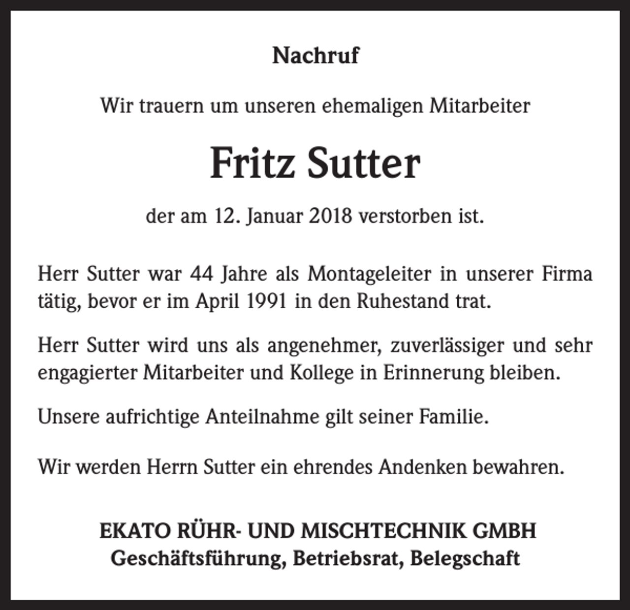 <p>Nachruf<br />Wir trauern um unseren ehemaligen Mitarbeiter</p><p>Fritz Sutter<br />der am 12. Januar 2018 verstorben ist.<br />Herr Sutter war 44 Jahre als Montageleiter in unserer Firma<br />tätig, bevor er im April 1991 in den Ruhestand trat.<br />Herr Sutter wird uns als angenehmer, zuverlässiger und sehr<br />engagierter Mitarbeiter und Kollege in Erinnerung bleiben.<br />Unsere aufrichtige Anteilnahme gilt seiner Familie.<br />Wir werden Herrn Sutter ein ehrendes Andenken bewahren.<br />EKATO RÜHR- UND MISCHTECHNIK GMBH<br />Geschäftsführung, Betriebsrat, Belegschaft</p>