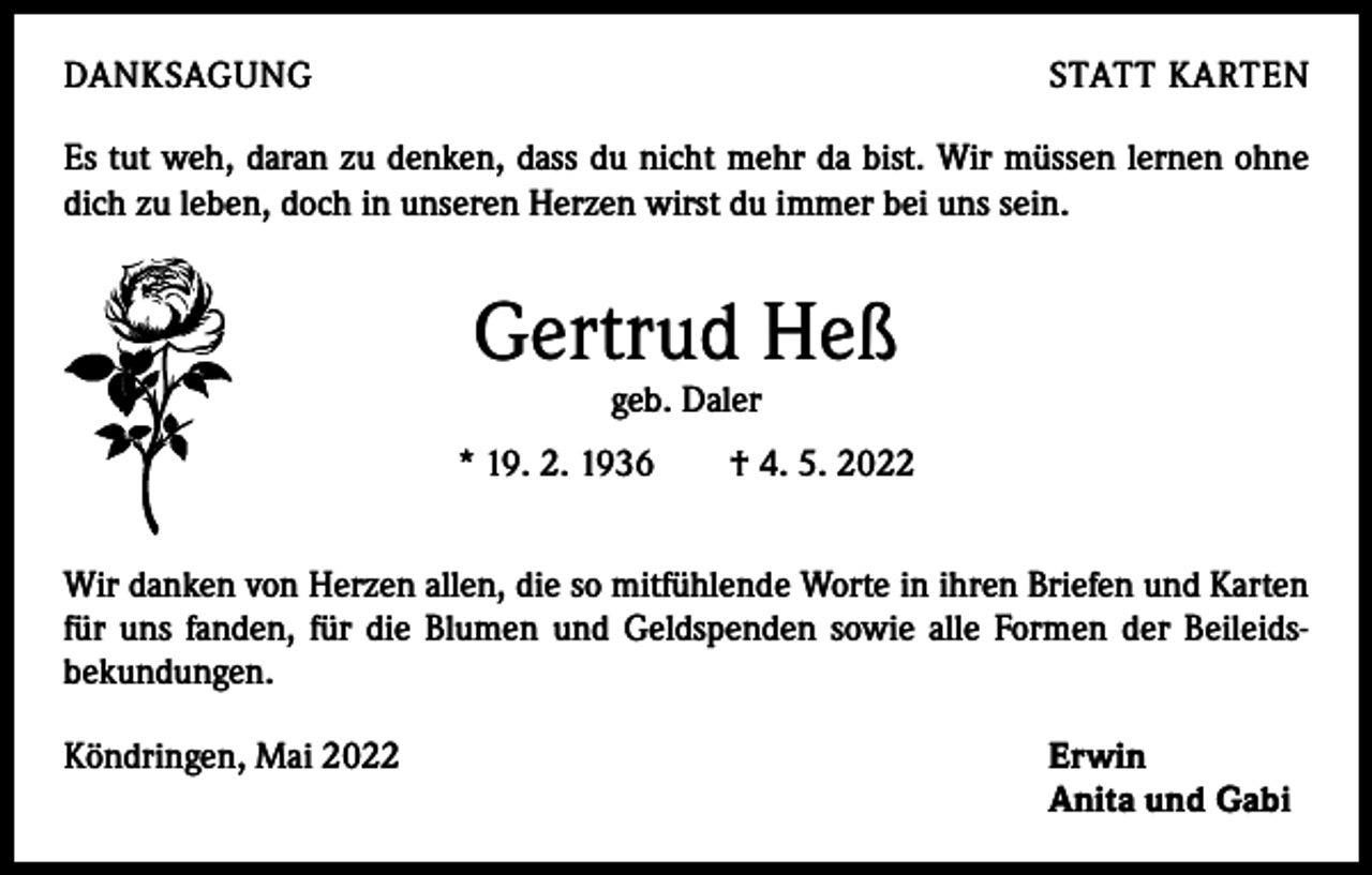 <p>DANKSAGUNG</p><p>STATT KARTEN</p><p>Es tut weh, daran zu denken, dass du nicht mehr da bist. Wir müssen lernen ohne<br />dich zu leben, doch in unseren Herzen wirst du immer bei uns sein.</p><p>Gertrud Heß<br />geb. Daler</p><p>* 19. 2. 1936 † 4. 5. 2022<br />Wir danken von Herzen allen, die so mitfühlende Worte in ihren Briefen und Karten<br />für uns fanden, für die Blumen und Geldspenden sowie alle Formen der Beileids­<br />bekundungen.<br />Köndringen, Mai 2022 Erwin<br />Anita und Gabi</p>