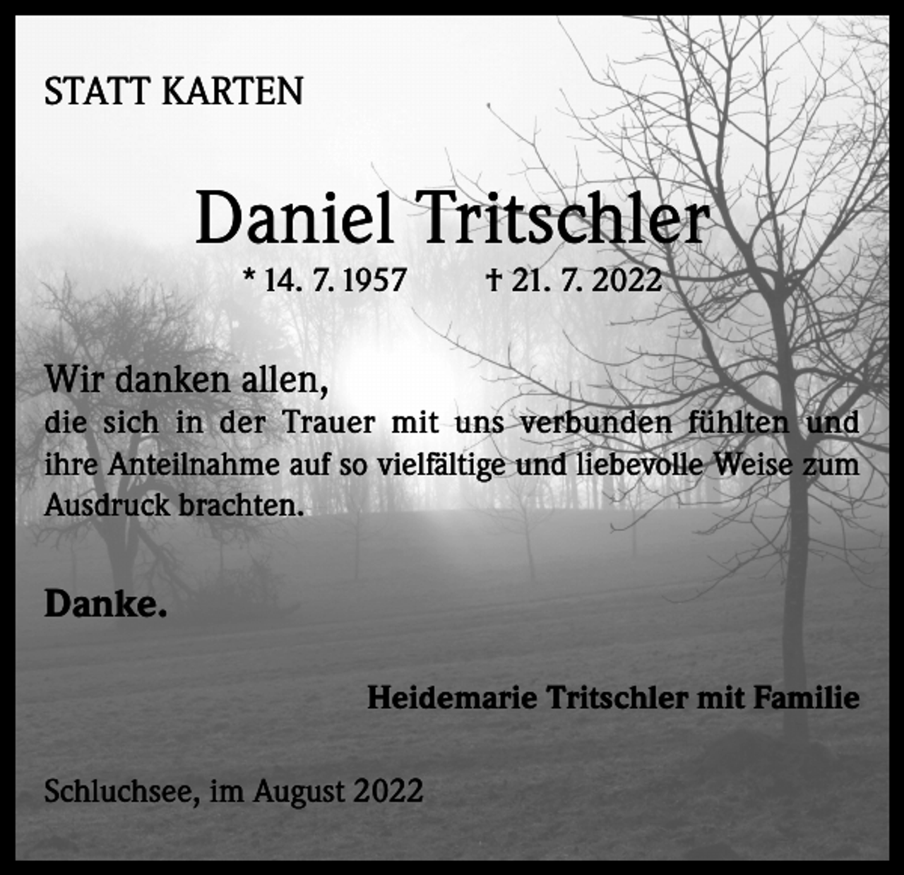 <p>STATT KARTEN</p><p>Daniel Tritschler<br />* 14. 7. 1957</p><p>† 21. 7. 2022</p><p>Wir danken allen,<br />die sich in der Trauer mit uns verbunden fühlten und<br />ihre Anteilnahme auf so vielfältige und liebevolle Weise zum<br />Ausdruck brachten.</p><p>Danke.<br />Heidemarie Tritschler mit Familie<br />Schluchsee, im August 2022</p>