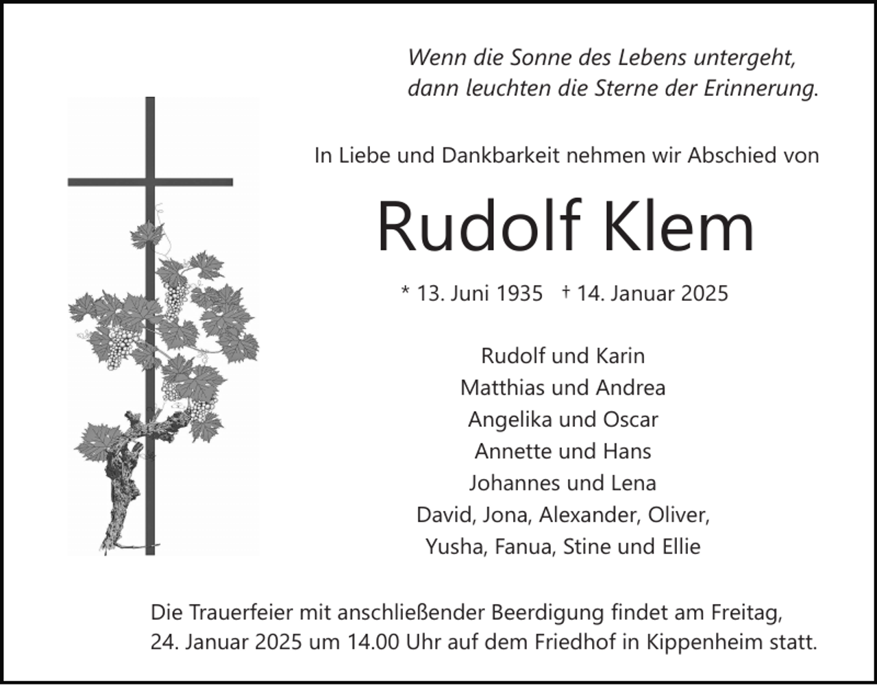 <p>Wenn die Sonne des Lebens untergeht,<br />dann leuchten die Sterne der Erinnerung.<br />In Liebe und Dankbarkeit nehmen wir Abschied von</p><p>Rudolf Klem<br />* 13. Juni 1935 † 14. Januar 2025<br />Rudolf und Karin<br />Matthias und Andrea<br />Angelika und Oscar<br />Annette und Hans<br />Johannes und Lena<br />David, Jona, Alexander, Oliver,<br />Yusha, Fanua, Stine und Ellie<br />Die Trauerfeier mit anschließender Beerdigung findet am Freitag,<br />24. Januar 2025 um 14.00 Uhr auf dem Friedhof in Kippenheim statt.</p>
