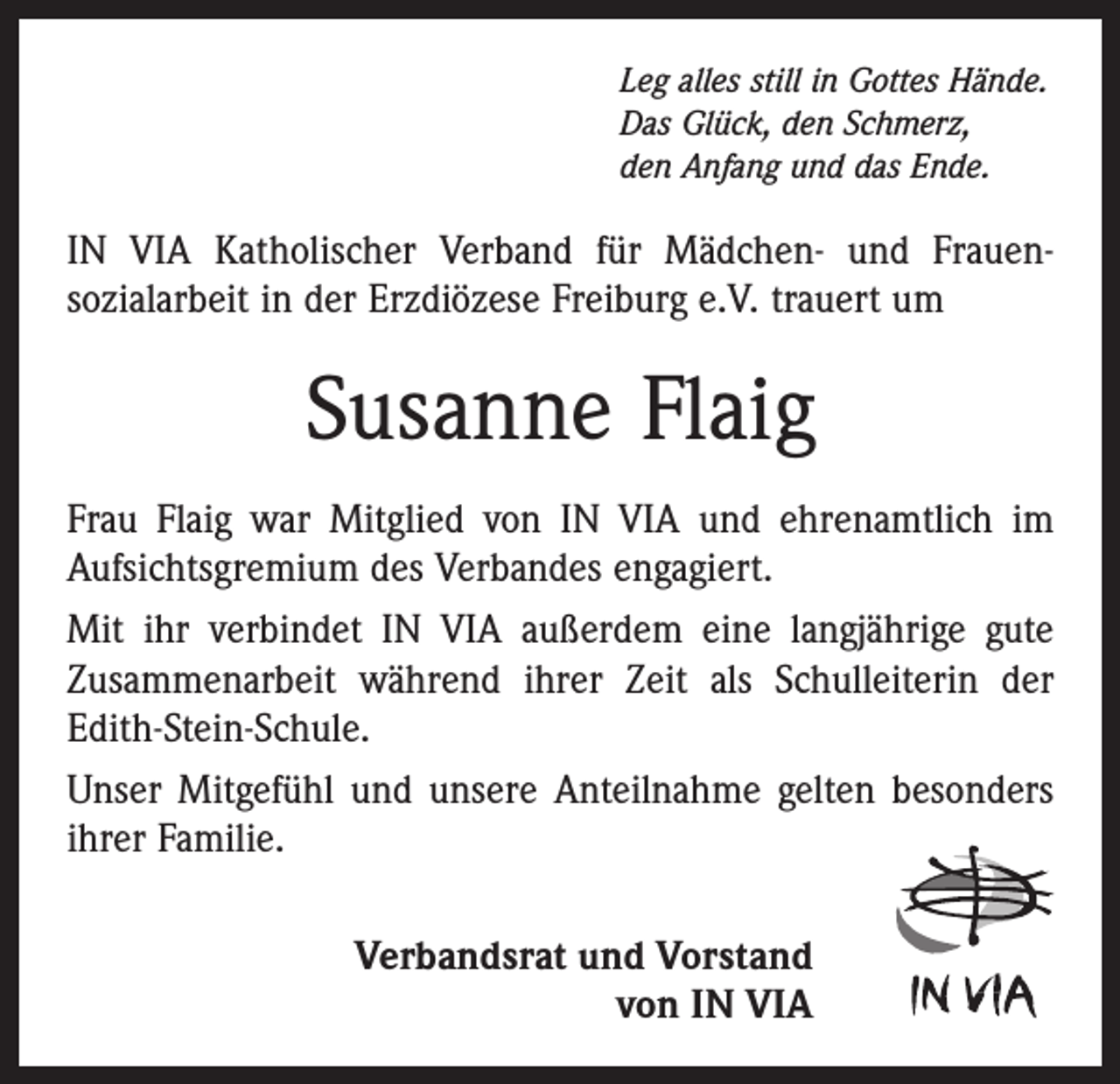 <p>Leg alles still in Gottes Hände.<br />Das Glück, den Schmerz,<br />den Anfang und das Ende.</p><p>IN VIA Katholischer Verband für Mädchen- und Frauen­<br />sozialarbeit in der Erzdiözese Freiburg e.V. trauert um</p><p>Susanne Flaig<br />Frau Flaig war Mitglied von IN VIA und ehrenamtlich im<br />Aufsichtsgremium des Verbandes engagiert.<br />Mit ihr verbindet IN VIA außerdem eine langjährige gute<br />Zusammenarbeit während ihrer Zeit als Schulleiterin der<br />Edith-Stein-Schule.<br />Unser Mitgefühl und unsere Anteilnahme gelten besonders<br />ihrer Familie.<br />Verbandsrat und Vorstand<br />von IN VIA</p>
