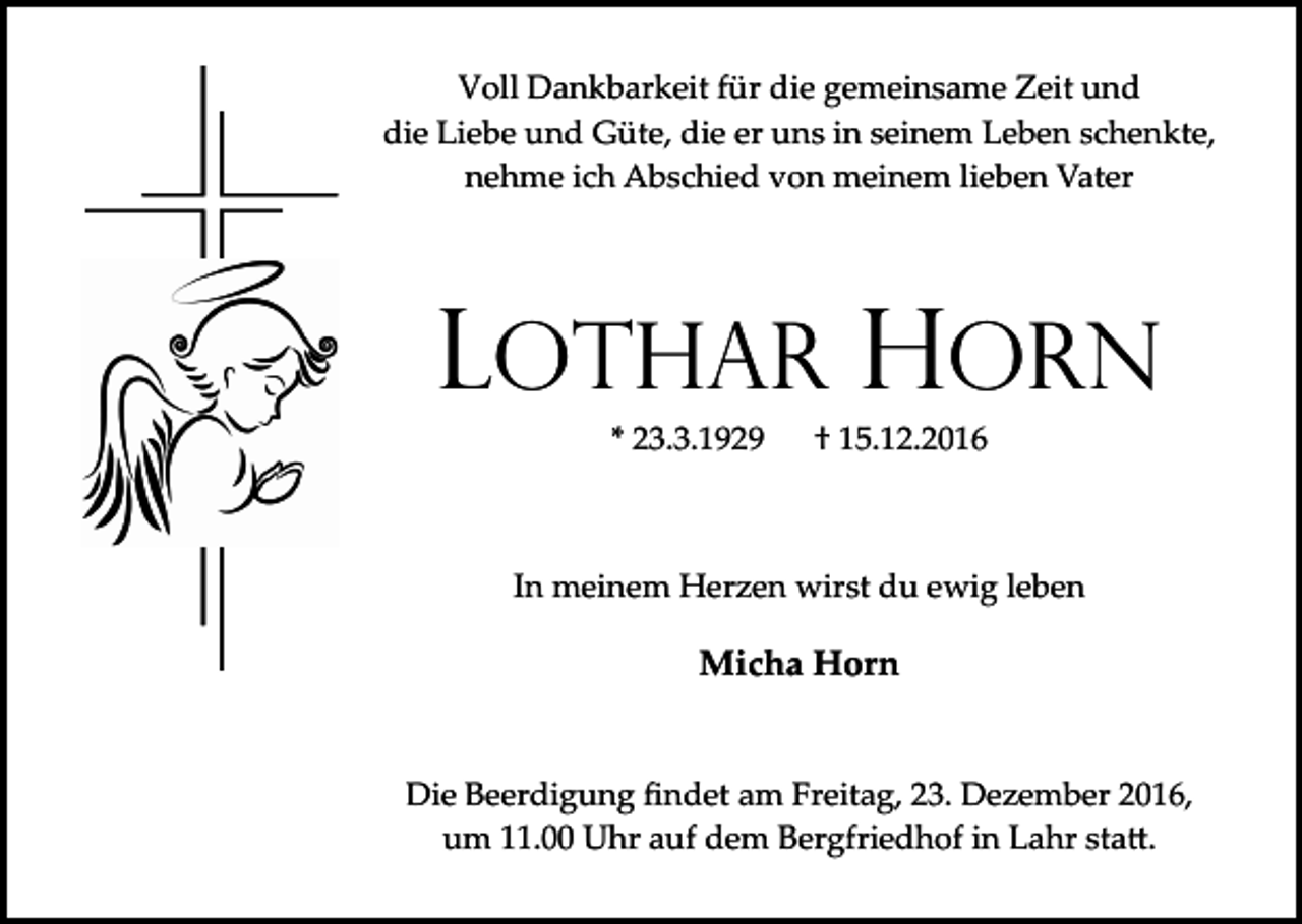 <p>Voll Dankbarkeit für die gemeinsame Zeit und<br />die Liebe und Güte, die er uns in seinem Leben schenkte,<br />nehme ich Abschied von meinem lieben Vater</p><p>Lothar Horn<br />* 23.3.1929</p><p>† 15.12.2016</p><p>In meinem Herzen wirst du ewig leben</p><p>Micha Horn</p><p>Die Beerdigung ﬁndet am Freitag, 23. Dezember 2016,<br />um 11.00 Uhr auf dem Bergfriedhof in Lahr sta�.</p>