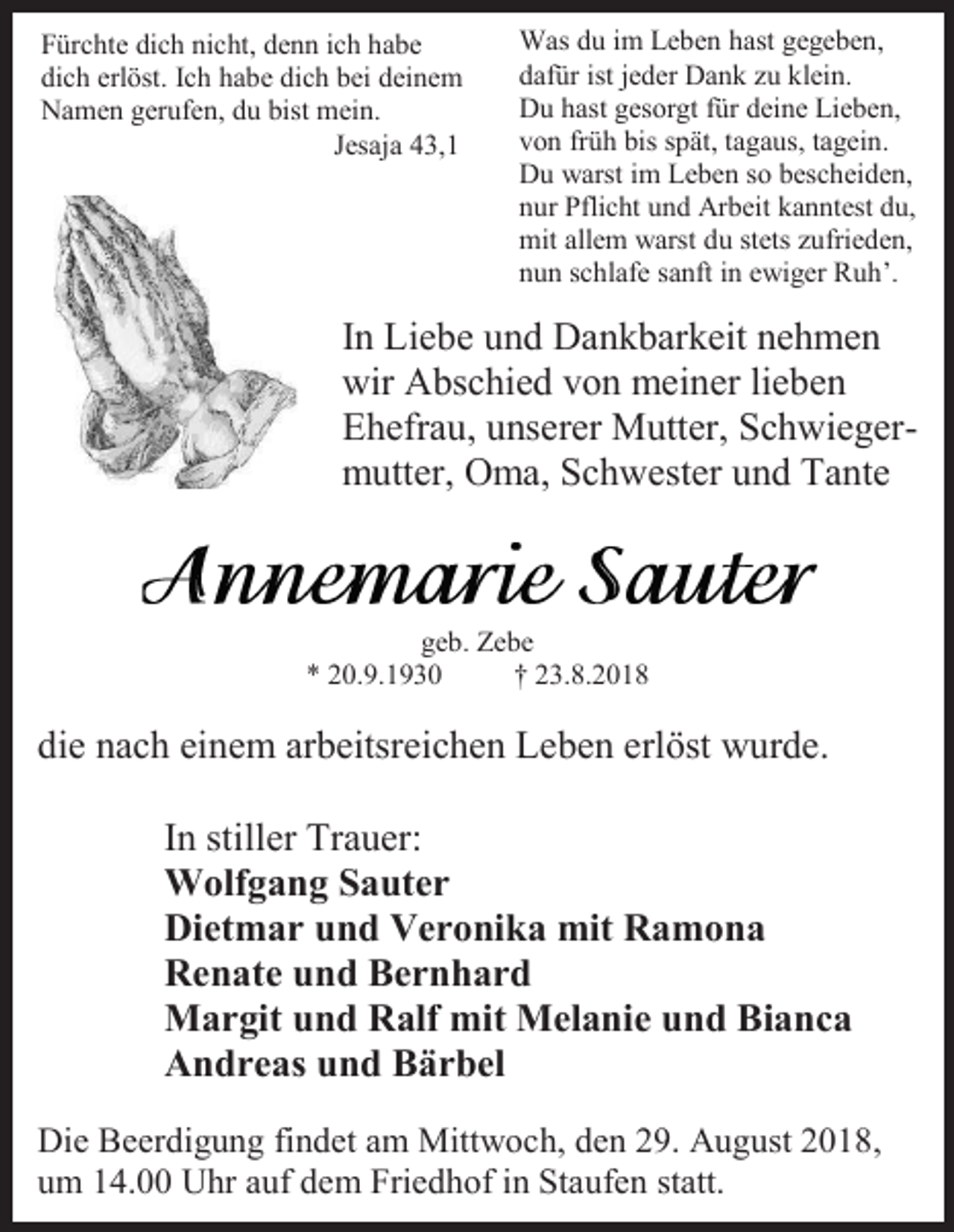 <p>Fürchte dich nicht, denn ich habe<br />dich erlöst. Ich habe dich bei deinem<br />Namen gerufen, du bist mein.<br />Jesaja 43,1</p><p>Was du im Leben hast gegeben,<br />dafür ist jeder Dank zu klein.<br />Du hast gesorgt für deine Lieben,<br />von früh bis spät, tagaus, tagein.<br />Du warst im Leben so bescheiden,<br />nur Pflicht und Arbeit kanntest du,<br />mit allem warst du stets zufrieden,<br />nun schlafe sanft in ewiger Ruh’.</p><p>In Liebe und Dankbarkeit nehmen<br />wir Abschied von meiner lieben<br />Ehefrau, unserer Mutter, Schwiegermutter, Oma, Schwester und Tante</p><p>geb. Zebe<br />* 20.9.1930<br />† 23.8.2018</p><p>die nach einem arbeitsreichen Leben erlöst wurde.<br />In stiller Trauer:<br />Wolfgang Sauter<br />Dietmar und Veronika mit Ramona<br />Renate und Bernhard<br />Margit und Ralf mit Melanie und Bianca<br />Andreas und Bärbel<br />Die Beerdigung findet am Mittwoch, den 29. August 2018,<br />um 14.00 Uhr auf dem Friedhof in Staufen statt.</p>