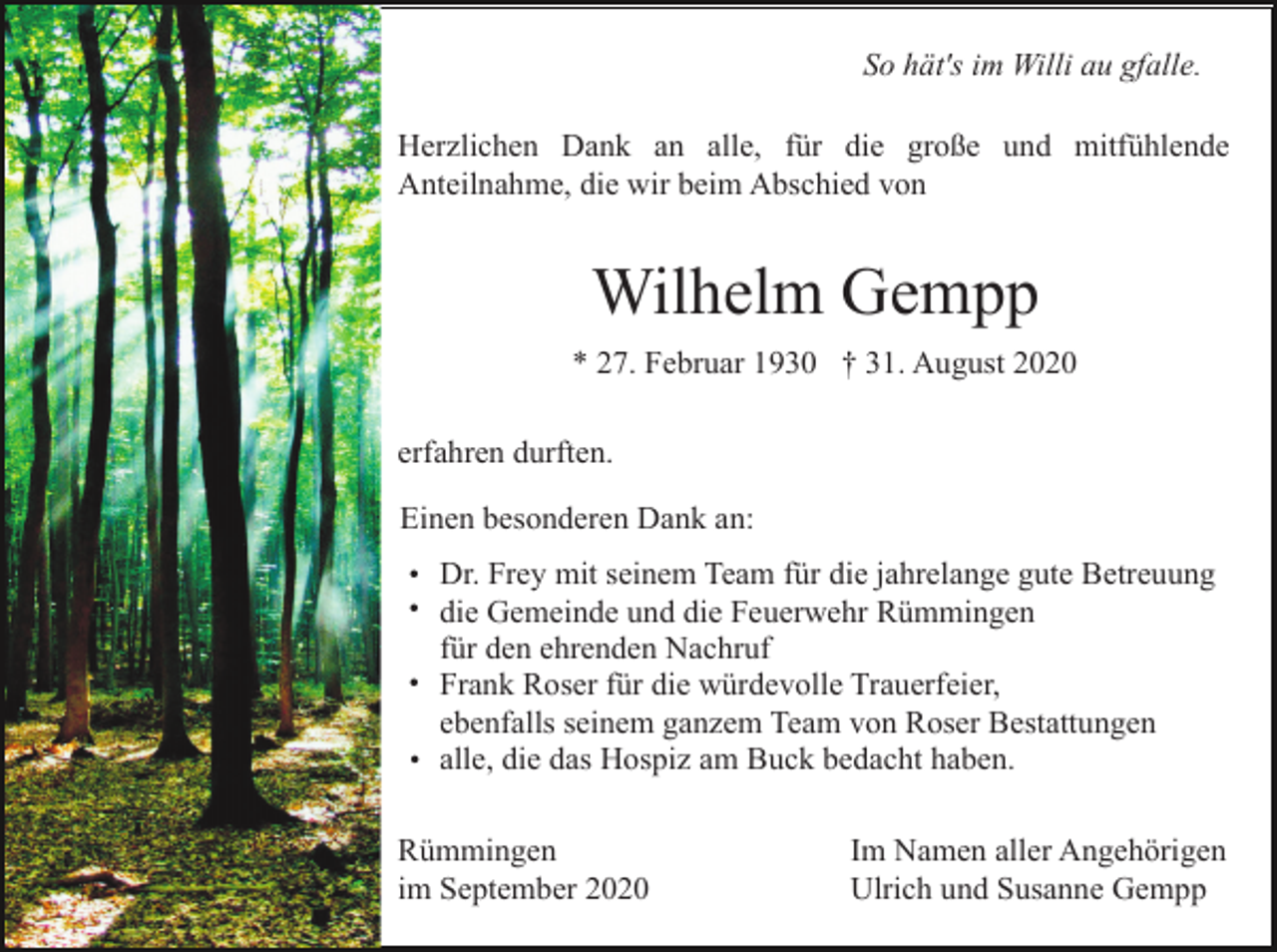 <p>So hät's im Willi au gfalle.<br />Herzlichen Dank an alle, für die große und mitfühlende<br />Anteilnahme, die wir beim Abschied von</p><p>Wilhelm Gempp<br />* 27. Februar 1930 † 31. August 2020<br />erfahren durften.<br />Einen besonderen Dank an:<br />• Dr. Frey mit seinem Team für die jahrelange gute Betreuung<br />• die Gemeinde und die Feuerwehr Rümmingen</p><p>für den ehrenden Nachruf<br />• Frank Roser für die würdevolle Trauerfeier,</p><p>ebenfalls seinem ganzem Team von Roser Bestattungen<br />• alle, die das Hospiz am Buck bedacht haben.</p><p>Rümmingen<br />im September 2020</p><p>Im Namen aller Angehörigen<br />Ulrich und Susanne Gempp</p>