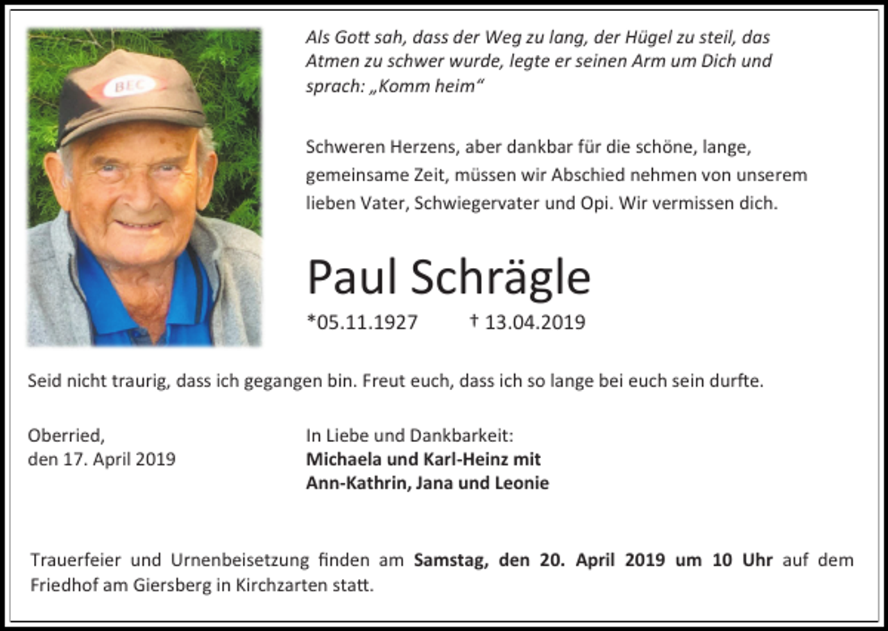 <p>Als Gott sah, dass der Weg zu lang, der Hügel zu steil, das<br />Atmen zu schwer wurde, legte er seinen Arm um Dich und<br />sprach: „Komm heim“<br />Schweren Herzens, aber dankbar für die schöne, lange,<br />gemeinsame Zeit, müssen wir Abschied nehmen von unserem<br />lieben Vater, Schwiegervater und Opi. Wir vermissen dich.</p><p>Paul Schrägle<br />*05.11.1927</p><p>† 13.04.2019</p><p>Seid nicht traurig, dass ich gegangen bin. Freut euch, dass ich so lange bei euch sein durfte.<br />Oberried,<br />den 17. April 2019</p><p>In Liebe und Dankbarkeit:<br />Michaela und Karl-Heinz mit<br />Ann-Kathrin, Jana und Leonie</p><p>Trauerfeier und Urnenbeisetzung finden am Samstag, den 20. April 2019 um 10 Uhr auf dem<br />Friedhof am Giersberg in Kirchzarten statt.</p>