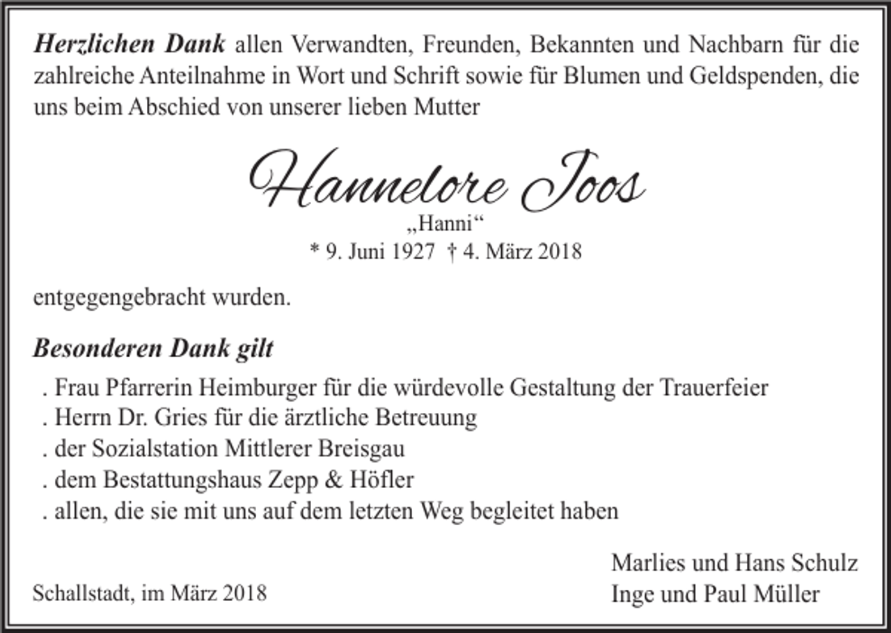 <p>Herzlichen Dank allen Verwandten, Freunden, Bekannten und Nachbarn für die<br />zahlreiche Anteilnahme in Wort und Schrift sowie für Blumen und Geldspenden, die<br />uns beim Abschied von unserer lieben Mutter</p><p>Hannelore Joos<br />„Hanni“<br />* 9. Juni 1927 † 4. März 2018</p><p>entgegengebracht wurden.</p><p>Besonderen Dank gilt<br />. Frau Pfarrerin Heimburger für die würdevolle Gestaltung der Trauerfeier<br />. Herrn Dr. Gries für die ärztliche Betreuung<br />. der Sozialstation Mittlerer Breisgau<br />. dem Bestattungshaus Zepp &amp; Höfler<br />. allen, die sie mit uns auf dem letzten Weg begleitet haben<br />Schallstadt, im März 2018</p><p>Marlies und Hans Schulz<br />Inge und Paul Müller</p>