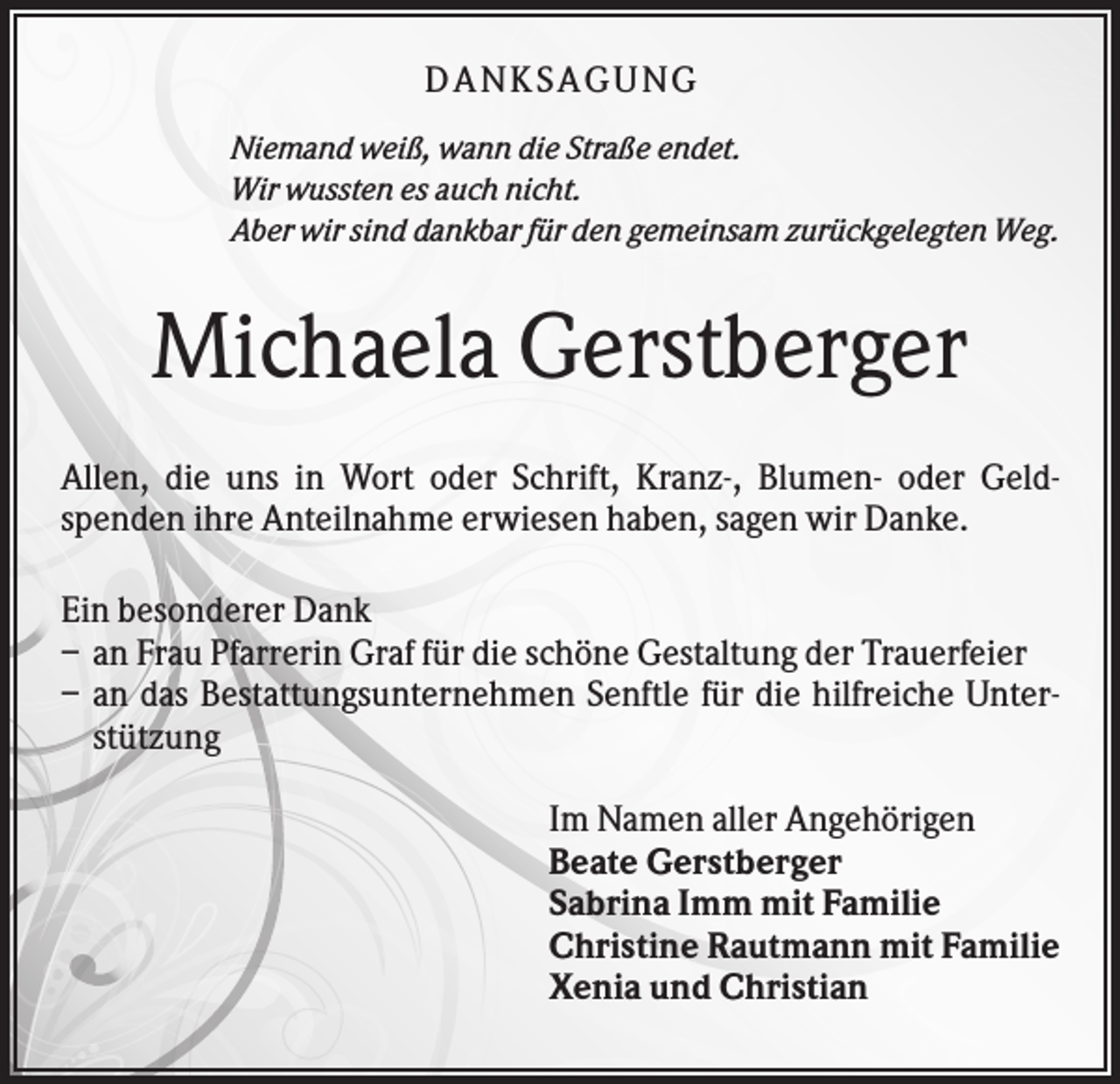 <p>DANK SAGU NG<br />Niemand weiß, wann die Straße endet.<br />Wir wussten es auch nicht.<br />Aber wir sind dankbar für den gemeinsam zurückgelegten Weg.</p><p>Michaela Gerstberger<br />Allen, die uns in Wort oder Schrift, Kranz-, Blumen- oder Geldspenden ihre Anteilnahme erwiesen haben, sagen wir Danke.<br />Ein besonderer Dank<br />– an Frau Pfarrerin Graf für die schöne Gestaltung der Trauerfeier<br />– an das Bestattungsunternehmen Senftle für die hilfreiche Unterstützung<br />Im Namen aller Angehörigen<br />Beate Gerstberger<br />Sabrina Imm mit Familie<br />Christine Rautmann mit Familie<br />Xenia und Christian</p>